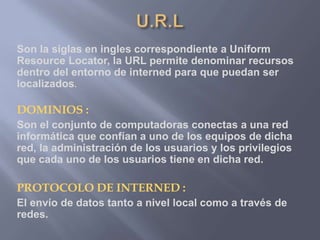 Son la siglas en ingles correspondiente a Uniform
Resource Locator, la URL permite denominar recursos
dentro del entorno de interned para que puedan ser
localizados.
DOMINIOS :
Son el conjunto de computadoras conectas a una red
informática que confían a uno de los equipos de dicha
red, la administración de los usuarios y los privilegios
que cada uno de los usuarios tiene en dicha red.
PROTOCOLO DE INTERNED :
El envío de datos tanto a nivel local como a través de
redes.
 