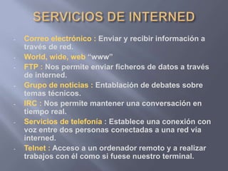 - Correo electrónico : Enviar y recibir información a
través de red.
- World, wide, web “www”
- FTP : Nos permite enviar ficheros de datos a través
de interned.
- Grupo de noticias : Entablación de debates sobre
temas técnicos.
- IRC : Nos permite mantener una conversación en
tiempo real.
- Servicios de telefonía : Establece una conexión con
voz entre dos personas conectadas a una red vía
interned.
- Telnet : Acceso a un ordenador remoto y a realizar
trabajos con él como si fuese nuestro terminal.
 