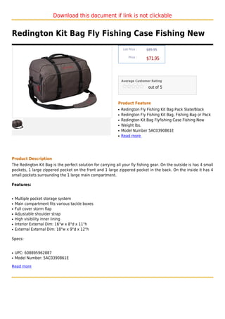 Download this document if link is not clickable


Redington Kit Bag Fly Fishing Case Fishing New
                                                                 List Price :   $89.95

                                                                     Price :
                                                                                $71.95



                                                                Average Customer Rating

                                                                                 out of 5



                                                            Product Feature
                                                            q   Redington Fly Fishing Kit Bag Pack Slate/Black
                                                            q   Redington Fly Fishing Kit Bag, Fishing Bag or Pack
                                                            q   Redington Kit Bag Flyfishing Case Fishing New
                                                            q   Weight lbs.
                                                            q   Model Number 5AC0390861E
                                                            q   Read more




Product Description
The Redington Kit Bag is the perfect solution for carrying all your fly fishing gear. On the outside is has 4 small
pockets, 1 large zippered pocket on the front and 1 large zippered pocket in the back. On the inside it has 4
small pockets surrounding the 1 large main compartment.

Features:


q   Multiple pocket storage system
q   Main compartment fits various tackle boxes
q   Full cover storm flap
q   Adjustable shoulder strap
q   High visibility inner lining
q   Interior External Dim: 16"w x 8"d x 11"h
q   External External Dim: 18"w x 9"d x 12"h

Specs:


q   UPC: 608895962887
q   Model Number: 5AC0390861E

Read more
 