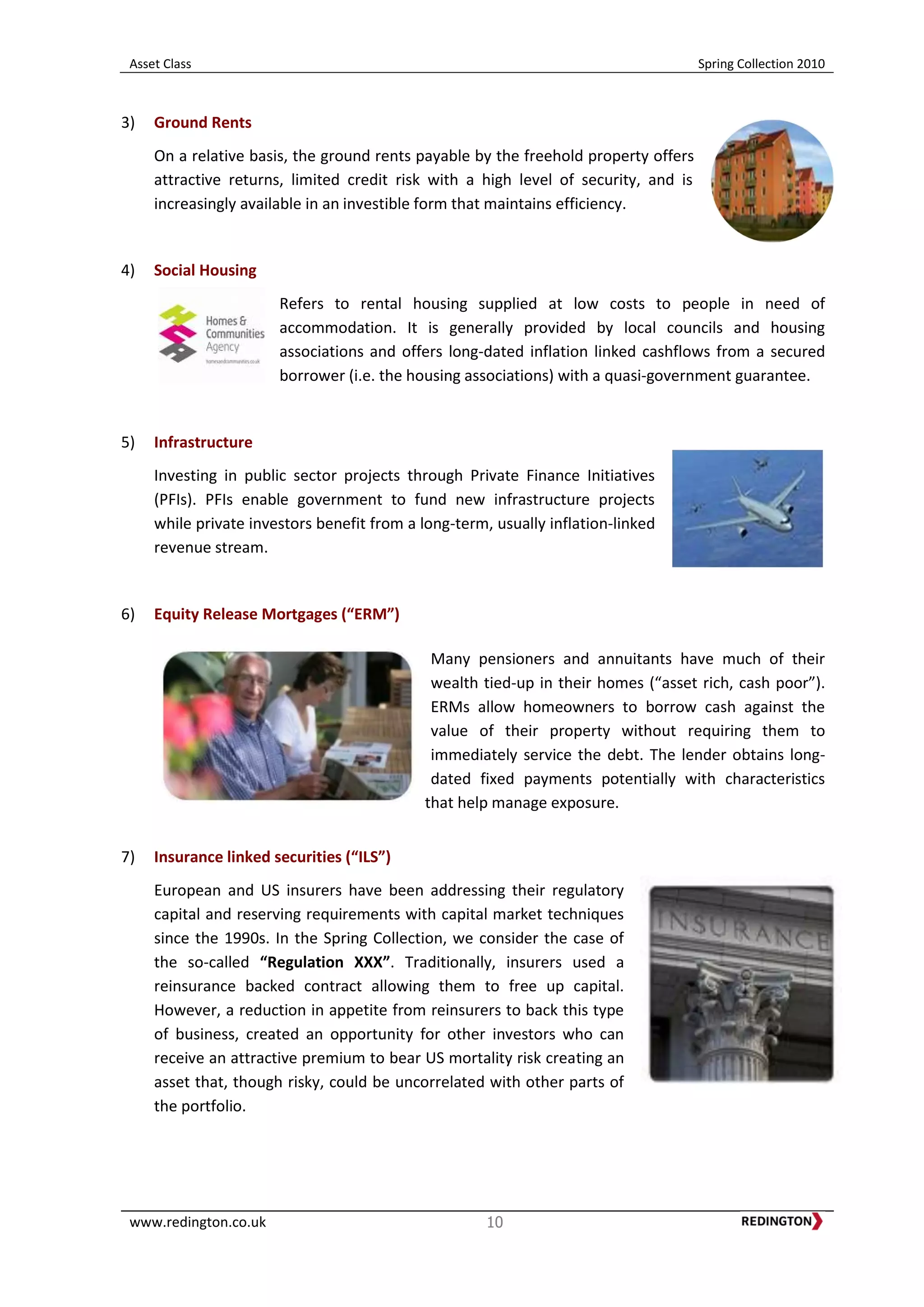 Asset Class Spring Collection 2010
www.redington.co.uk 10
3) Ground Rents
On a relative basis, the ground rents payable by the freehold property offers
attractive returns, limited credit risk with a high level of security, and is
increasingly available in an investible form that maintains efficiency.
4) Social Housing
Refers to rental housing supplied at low costs to people in need of
accommodation. It is generally provided by local councils and housing
associations and offers long-dated inflation linked cashflows from a secured
borrower (i.e. the housing associations) with a quasi-government guarantee.
5) Infrastructure
Investing in public sector projects through Private Finance Initiatives
(PFIs). PFIs enable government to fund new infrastructure projects
while private investors benefit from a long-term, usually inflation-linked
revenue stream.
6) Equity Release Mortgages (“ERM”)
Many pensioners and annuitants have much of their
wealth tied-up in their homes (“asset rich, cash poor”).
ERMs allow homeowners to borrow cash against the
value of their property without requiring them to
immediately service the debt. The lender obtains long-
dated fixed payments potentially with characteristics
that help manage exposure.
7) Insurance linked securities (“ILS”)
European and US insurers have been addressing their regulatory
capital and reserving requirements with capital market techniques
since the 1990s. In the Spring Collection, we consider the case of
the so-called “Regulation XXX”. Traditionally, insurers used a
reinsurance backed contract allowing them to free up capital.
However, a reduction in appetite from reinsurers to back this type
of business, created an opportunity for other investors who can
receive an attractive premium to bear US mortality risk creating an
asset that, though risky, could be uncorrelated with other parts of
the portfolio.
 