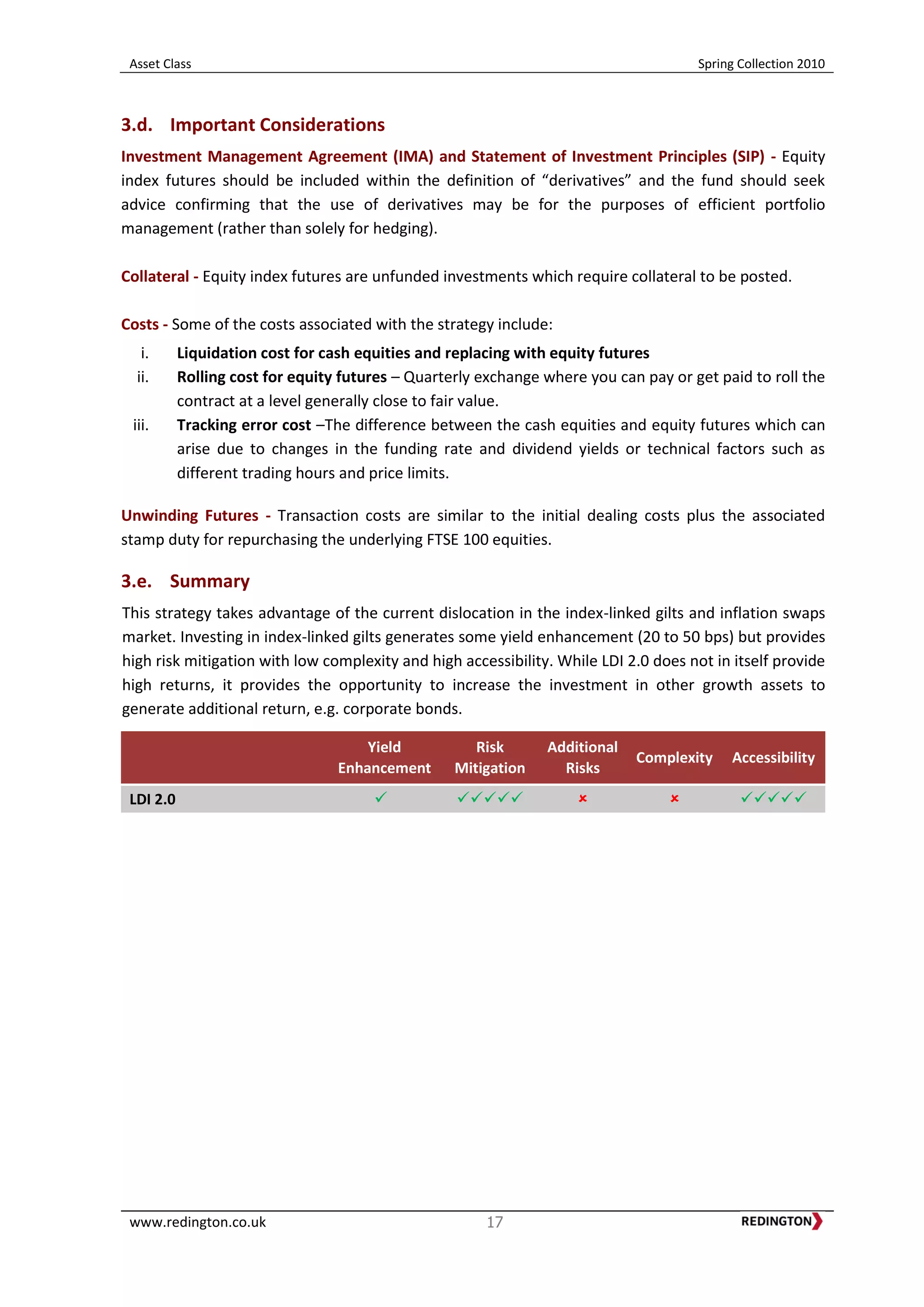 Asset Class Spring Collection 2010
www.redington.co.uk 17
3.d. Important Considerations
Investment Management Agreement (IMA) and Statement of Investment Principles (SIP) - Equity
index futures should be included within the definition of “derivatives” and the fund should seek
advice confirming that the use of derivatives may be for the purposes of efficient portfolio
management (rather than solely for hedging).
Collateral - Equity index futures are unfunded investments which require collateral to be posted.
Costs - Some of the costs associated with the strategy include:
i. Liquidation cost for cash equities and replacing with equity futures
ii. Rolling cost for equity futures – Quarterly exchange where you can pay or get paid to roll the
contract at a level generally close to fair value.
iii. Tracking error cost –The difference between the cash equities and equity futures which can
arise due to changes in the funding rate and dividend yields or technical factors such as
different trading hours and price limits.
Unwinding Futures - Transaction costs are similar to the initial dealing costs plus the associated
stamp duty for repurchasing the underlying FTSE 100 equities.
3.e. Summary
This strategy takes advantage of the current dislocation in the index-linked gilts and inflation swaps
market. Investing in index-linked gilts generates some yield enhancement (20 to 50 bps) but provides
high risk mitigation with low complexity and high accessibility. While LDI 2.0 does not in itself provide
high returns, it provides the opportunity to increase the investment in other growth assets to
generate additional return, e.g. corporate bonds.
Yield
Enhancement
Risk
Mitigation
Additional
Risks
Complexity Accessibility
LDI 2.0     
 