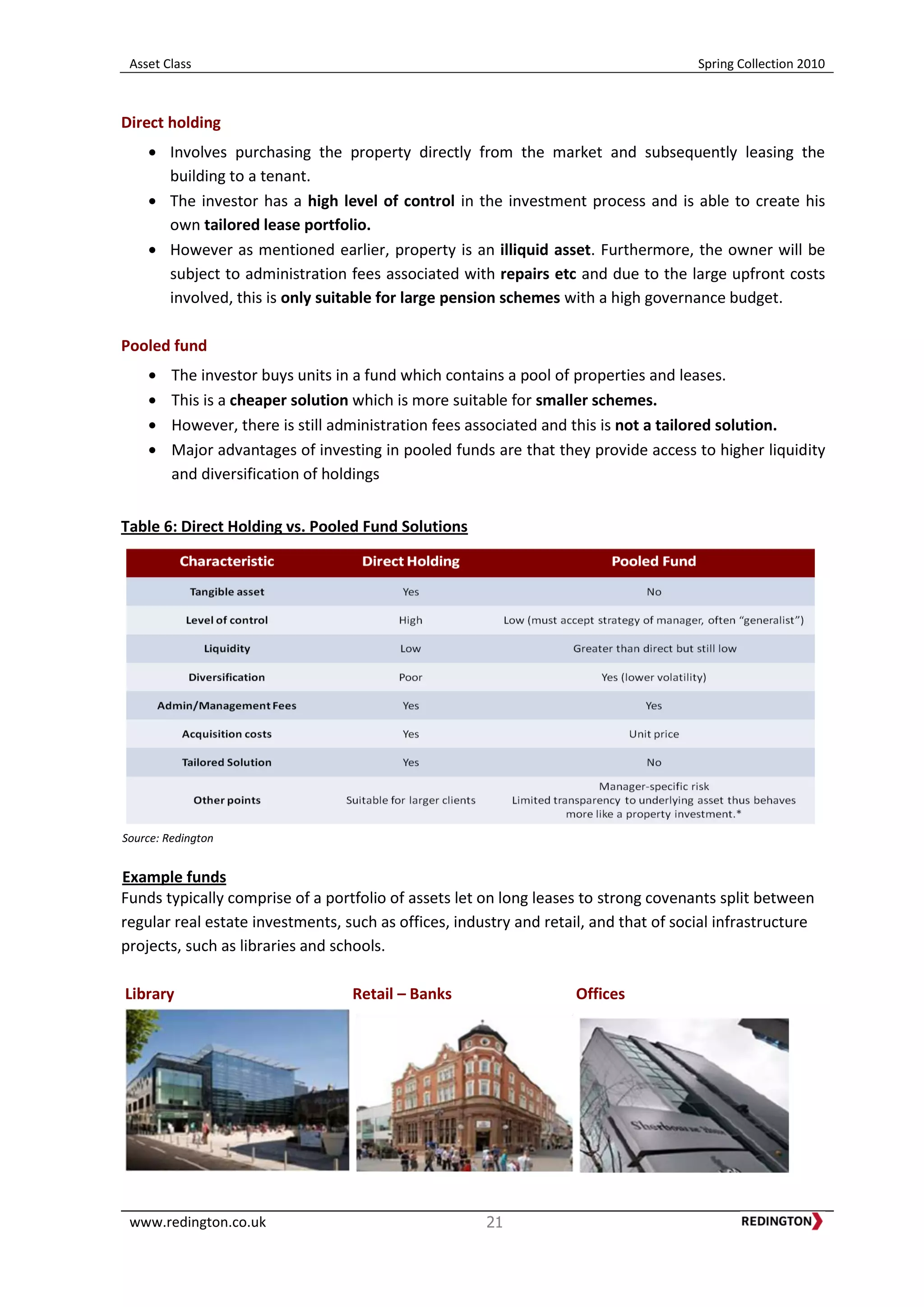 Asset Class Spring Collection 2010
www.redington.co.uk 21
Direct holding
Involves purchasing the property directly from the market and subsequently leasing the
building to a tenant.
The investor has a high level of control in the investment process and is able to create his
own tailored lease portfolio.
However as mentioned earlier, property is an illiquid asset. Furthermore, the owner will be
subject to administration fees associated with repairs etc and due to the large upfront costs
involved, this is only suitable for large pension schemes with a high governance budget.
Pooled fund
The investor buys units in a fund which contains a pool of properties and leases.
This is a cheaper solution which is more suitable for smaller schemes.
However, there is still administration fees associated and this is not a tailored solution.
Major advantages of investing in pooled funds are that they provide access to higher liquidity
and diversification of holdings
Table 6: Direct Holding vs. Pooled Fund Solutions
Source: Redington
Example funds
Funds typically comprise of a portfolio of assets let on long leases to strong covenants split between
regular real estate investments, such as offices, industry and retail, and that of social infrastructure
projects, such as libraries and schools.
Library Retail – Banks Offices
 