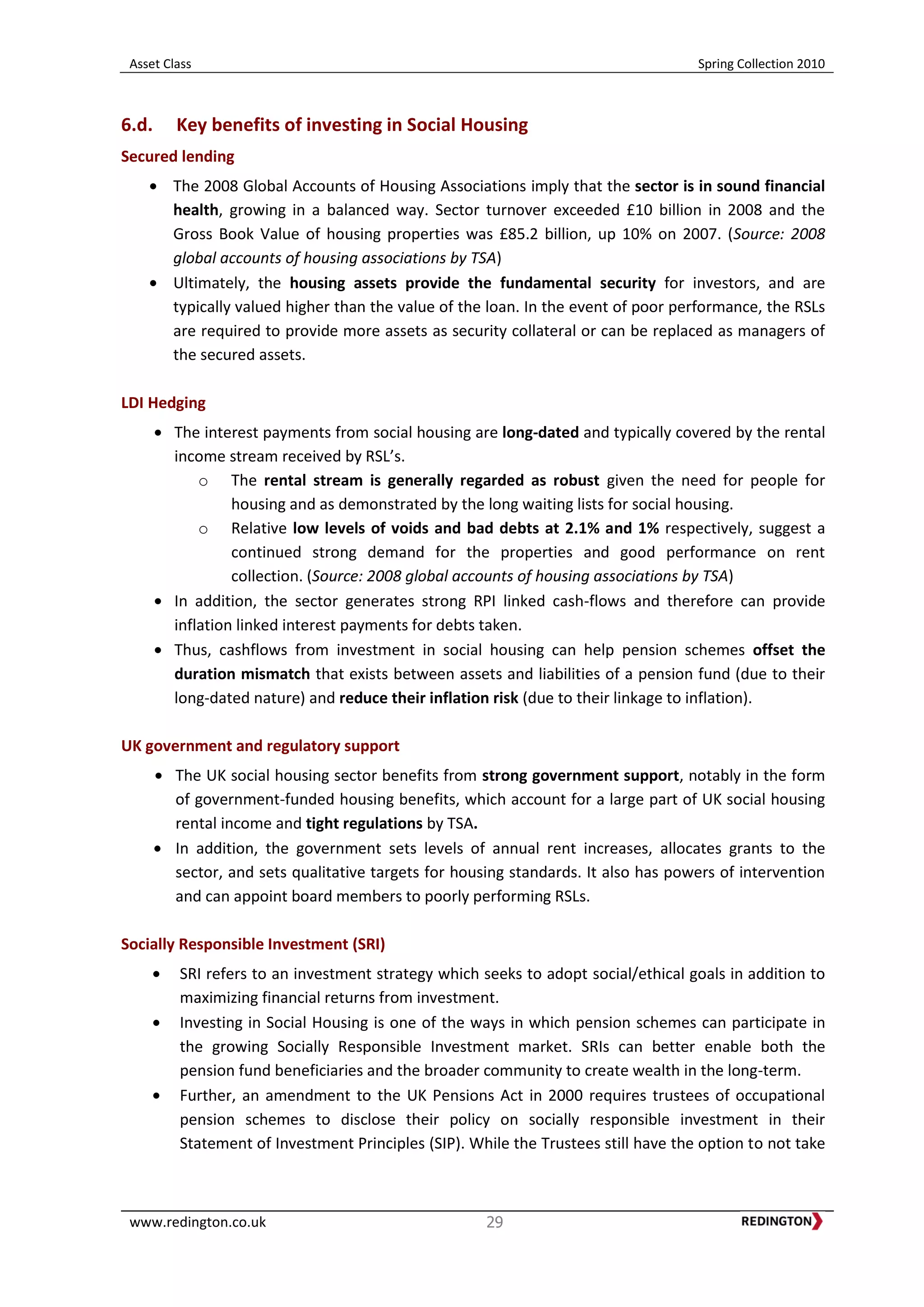 Asset Class Spring Collection 2010
www.redington.co.uk 29
6.d. Key benefits of investing in Social Housing
Secured lending
The 2008 Global Accounts of Housing Associations imply that the sector is in sound financial
health, growing in a balanced way. Sector turnover exceeded £10 billion in 2008 and the
Gross Book Value of housing properties was £85.2 billion, up 10% on 2007. (Source: 2008
global accounts of housing associations by TSA)
Ultimately, the housing assets provide the fundamental security for investors, and are
typically valued higher than the value of the loan. In the event of poor performance, the RSLs
are required to provide more assets as security collateral or can be replaced as managers of
the secured assets.
LDI Hedging
The interest payments from social housing are long-dated and typically covered by the rental
income stream received by RSL’s.
o The rental stream is generally regarded as robust given the need for people for
housing and as demonstrated by the long waiting lists for social housing.
o Relative low levels of voids and bad debts at 2.1% and 1% respectively, suggest a
continued strong demand for the properties and good performance on rent
collection. (Source: 2008 global accounts of housing associations by TSA)
In addition, the sector generates strong RPI linked cash-flows and therefore can provide
inflation linked interest payments for debts taken.
Thus, cashflows from investment in social housing can help pension schemes offset the
duration mismatch that exists between assets and liabilities of a pension fund (due to their
long-dated nature) and reduce their inflation risk (due to their linkage to inflation).
UK government and regulatory support
The UK social housing sector benefits from strong government support, notably in the form
of government-funded housing benefits, which account for a large part of UK social housing
rental income and tight regulations by TSA.
In addition, the government sets levels of annual rent increases, allocates grants to the
sector, and sets qualitative targets for housing standards. It also has powers of intervention
and can appoint board members to poorly performing RSLs.
Socially Responsible Investment (SRI)
SRI refers to an investment strategy which seeks to adopt social/ethical goals in addition to
maximizing financial returns from investment.
Investing in Social Housing is one of the ways in which pension schemes can participate in
the growing Socially Responsible Investment market. SRIs can better enable both the
pension fund beneficiaries and the broader community to create wealth in the long-term.
Further, an amendment to the UK Pensions Act in 2000 requires trustees of occupational
pension schemes to disclose their policy on socially responsible investment in their
Statement of Investment Principles (SIP). While the Trustees still have the option to not take
 