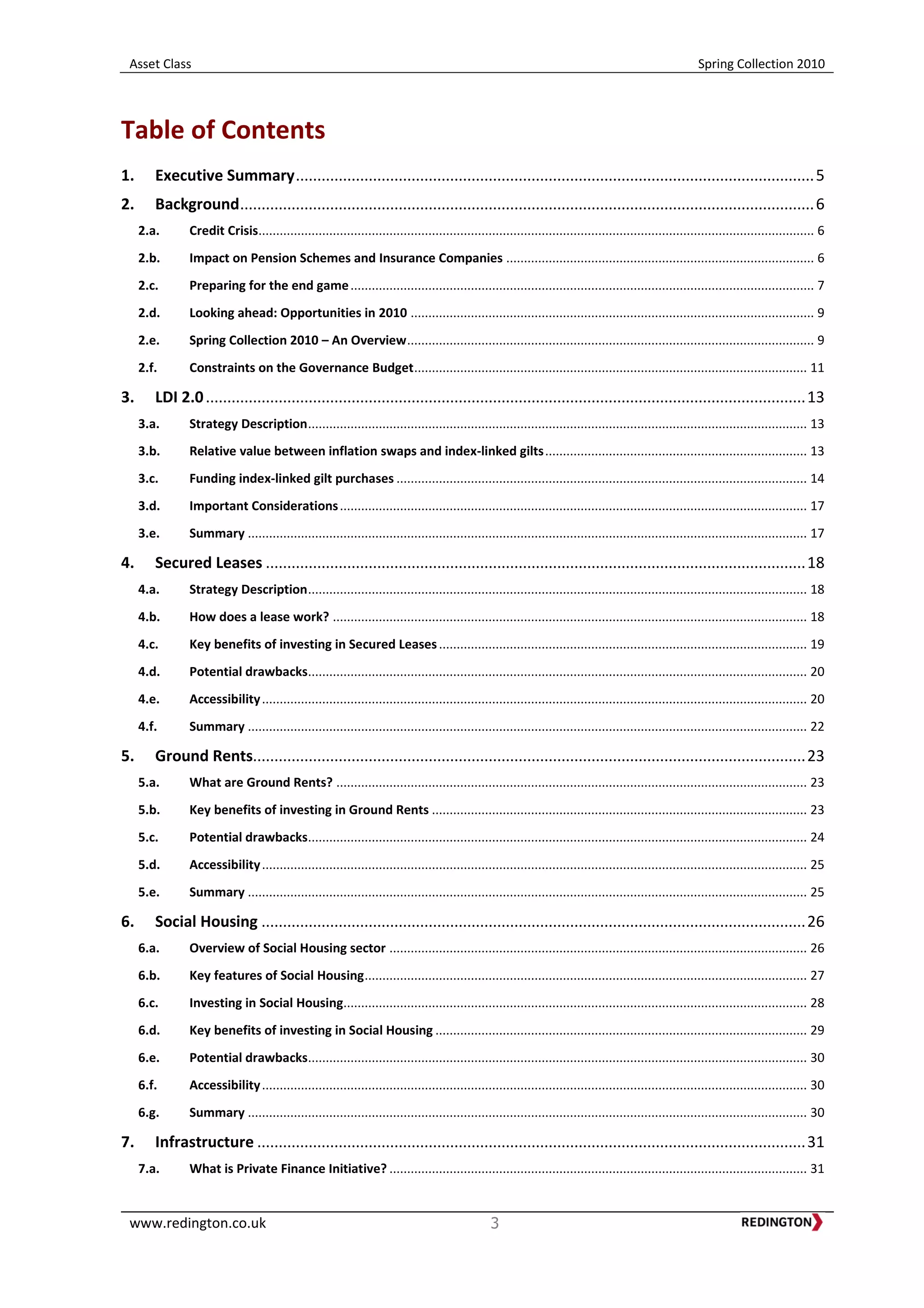 Asset Class Spring Collection 2010
www.redington.co.uk 3
Table of Contents
1. Executive Summary.........................................................................................................................5
2. Background......................................................................................................................................6
2.a. Credit Crisis............................................................................................................................................................. 6
2.b. Impact on Pension Schemes and Insurance Companies ....................................................................................... 6
2.c. Preparing for the end game................................................................................................................................... 7
2.d. Looking ahead: Opportunities in 2010 .................................................................................................................. 9
2.e. Spring Collection 2010 – An Overview................................................................................................................... 9
2.f. Constraints on the Governance Budget............................................................................................................... 11
3. LDI 2.0............................................................................................................................................13
3.a. Strategy Description............................................................................................................................................. 13
3.b. Relative value between inflation swaps and index-linked gilts.......................................................................... 13
3.c. Funding index-linked gilt purchases .................................................................................................................... 14
3.d. Important Considerations.................................................................................................................................... 17
3.e. Summary .............................................................................................................................................................. 17
4. Secured Leases ..............................................................................................................................18
4.a. Strategy Description............................................................................................................................................. 18
4.b. How does a lease work? ...................................................................................................................................... 18
4.c. Key benefits of investing in Secured Leases........................................................................................................ 19
4.d. Potential drawbacks............................................................................................................................................. 20
4.e. Accessibility.......................................................................................................................................................... 20
4.f. Summary .............................................................................................................................................................. 22
5. Ground Rents.................................................................................................................................23
5.a. What are Ground Rents? ..................................................................................................................................... 23
5.b. Key benefits of investing in Ground Rents .......................................................................................................... 23
5.c. Potential drawbacks............................................................................................................................................. 24
5.d. Accessibility.......................................................................................................................................................... 25
5.e. Summary .............................................................................................................................................................. 25
6. Social Housing ...............................................................................................................................26
6.a. Overview of Social Housing sector ...................................................................................................................... 26
6.b. Key features of Social Housing............................................................................................................................. 27
6.c. Investing in Social Housing................................................................................................................................... 28
6.d. Key benefits of investing in Social Housing ......................................................................................................... 29
6.e. Potential drawbacks............................................................................................................................................. 30
6.f. Accessibility.......................................................................................................................................................... 30
6.g. Summary .............................................................................................................................................................. 30
7. Infrastructure ................................................................................................................................31
7.a. What is Private Finance Initiative? ...................................................................................................................... 31
 