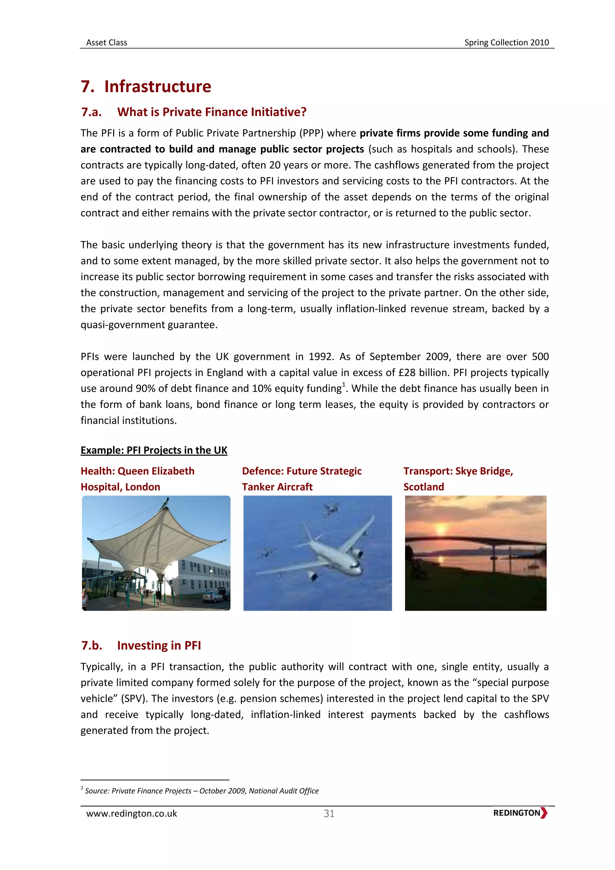 Asset Class Spring Collection 2010
www.redington.co.uk 31
7. Infrastructure
7.a. What is Private Finance Initiative?
The PFI is a form of Public Private Partnership (PPP) where private firms provide some funding and
are contracted to build and manage public sector projects (such as hospitals and schools). These
contracts are typically long-dated, often 20 years or more. The cashflows generated from the project
are used to pay the financing costs to PFI investors and servicing costs to the PFI contractors. At the
end of the contract period, the final ownership of the asset depends on the terms of the original
contract and either remains with the private sector contractor, or is returned to the public sector.
The basic underlying theory is that the government has its new infrastructure investments funded,
and to some extent managed, by the more skilled private sector. It also helps the government not to
increase its public sector borrowing requirement in some cases and transfer the risks associated with
the construction, management and servicing of the project to the private partner. On the other side,
the private sector benefits from a long-term, usually inflation-linked revenue stream, backed by a
quasi-government guarantee.
PFIs were launched by the UK government in 1992. As of September 2009, there are over 500
operational PFI projects in England with a capital value in excess of £28 billion. PFI projects typically
use around 90% of debt finance and 10% equity funding1
. While the debt finance has usually been in
the form of bank loans, bond finance or long term leases, the equity is provided by contractors or
financial institutions.
Example: PFI Projects in the UK
Health: Queen Elizabeth
Hospital, London
Defence: Future Strategic
Tanker Aircraft
Transport: Skye Bridge,
Scotland
7.b. Investing in PFI
Typically, in a PFI transaction, the public authority will contract with one, single entity, usually a
private limited company formed solely for the purpose of the project, known as the “special purpose
vehicle” (SPV). The investors (e.g. pension schemes) interested in the project lend capital to the SPV
and receive typically long-dated, inflation-linked interest payments backed by the cashflows
generated from the project.
1
Source: Private Finance Projects – October 2009, National Audit Office
 