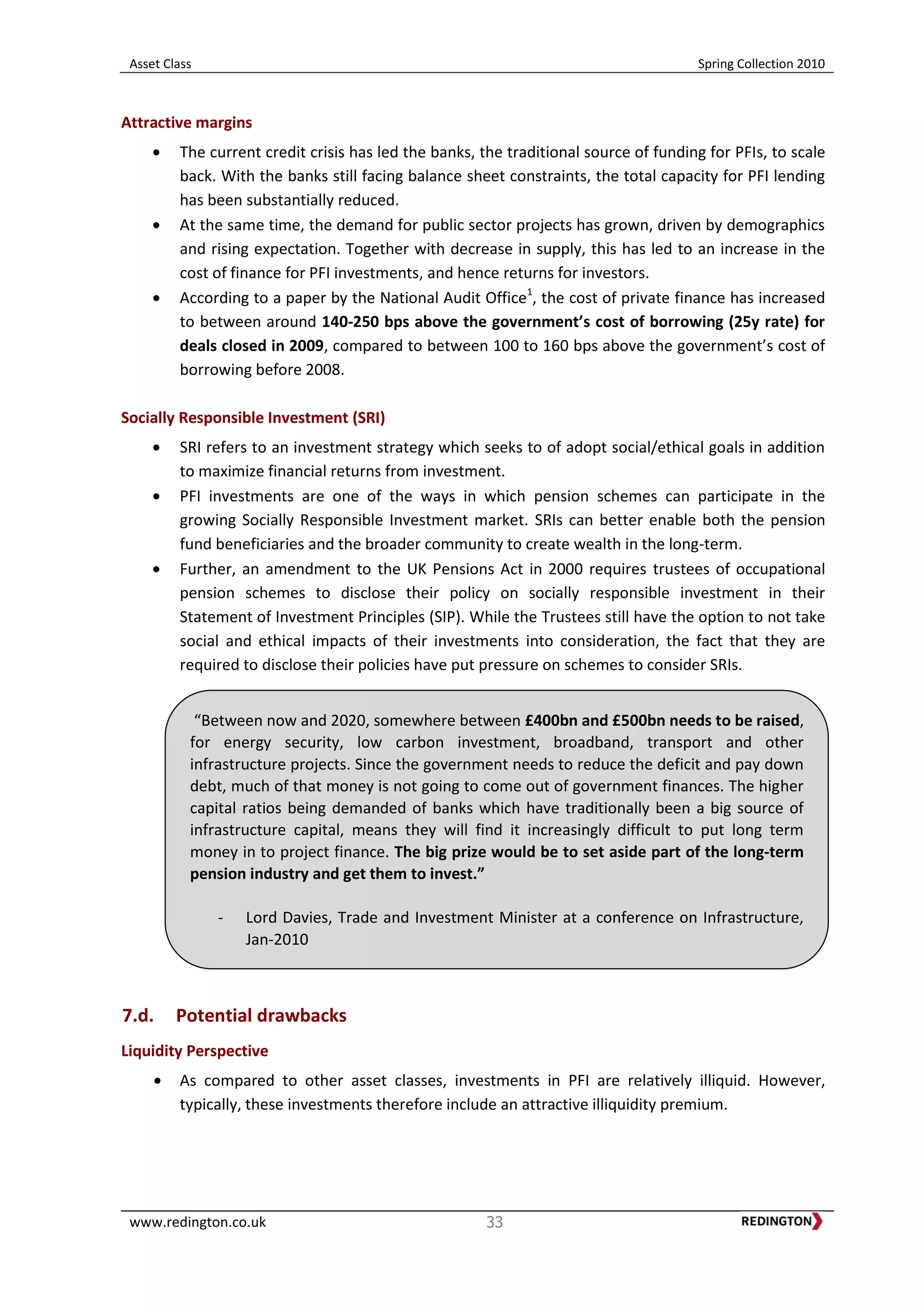 Asset Class Spring Collection 2010
www.redington.co.uk 33
Attractive margins
The current credit crisis has led the banks, the traditional source of funding for PFIs, to scale
back. With the banks still facing balance sheet constraints, the total capacity for PFI lending
has been substantially reduced.
At the same time, the demand for public sector projects has grown, driven by demographics
and rising expectation. Together with decrease in supply, this has led to an increase in the
cost of finance for PFI investments, and hence returns for investors.
According to a paper by the National Audit Office1
, the cost of private finance has increased
to between around 140-250 bps above the government’s cost of borrowing (25y rate) for
deals closed in 2009, compared to between 100 to 160 bps above the government’s cost of
borrowing before 2008.
Socially Responsible Investment (SRI)
SRI refers to an investment strategy which seeks to of adopt social/ethical goals in addition
to maximize financial returns from investment.
PFI investments are one of the ways in which pension schemes can participate in the
growing Socially Responsible Investment market. SRIs can better enable both the pension
fund beneficiaries and the broader community to create wealth in the long-term.
Further, an amendment to the UK Pensions Act in 2000 requires trustees of occupational
pension schemes to disclose their policy on socially responsible investment in their
Statement of Investment Principles (SIP). While the Trustees still have the option to not take
social and ethical impacts of their investments into consideration, the fact that they are
required to disclose their policies have put pressure on schemes to consider SRIs.
7.d. Potential drawbacks
Liquidity Perspective
As compared to other asset classes, investments in PFI are relatively illiquid. However,
typically, these investments therefore include an attractive illiquidity premium.
“Between now and 2020, somewhere between £400bn and £500bn needs to be raised,
for energy security, low carbon investment, broadband, transport and other
infrastructure projects. Since the government needs to reduce the deficit and pay down
debt, much of that money is not going to come out of government finances. The higher
capital ratios being demanded of banks which have traditionally been a big source of
infrastructure capital, means they will find it increasingly difficult to put long term
money in to project finance. The big prize would be to set aside part of the long-term
pension industry and get them to invest.”
- Lord Davies, Trade and Investment Minister at a conference on Infrastructure,
Jan-2010
 