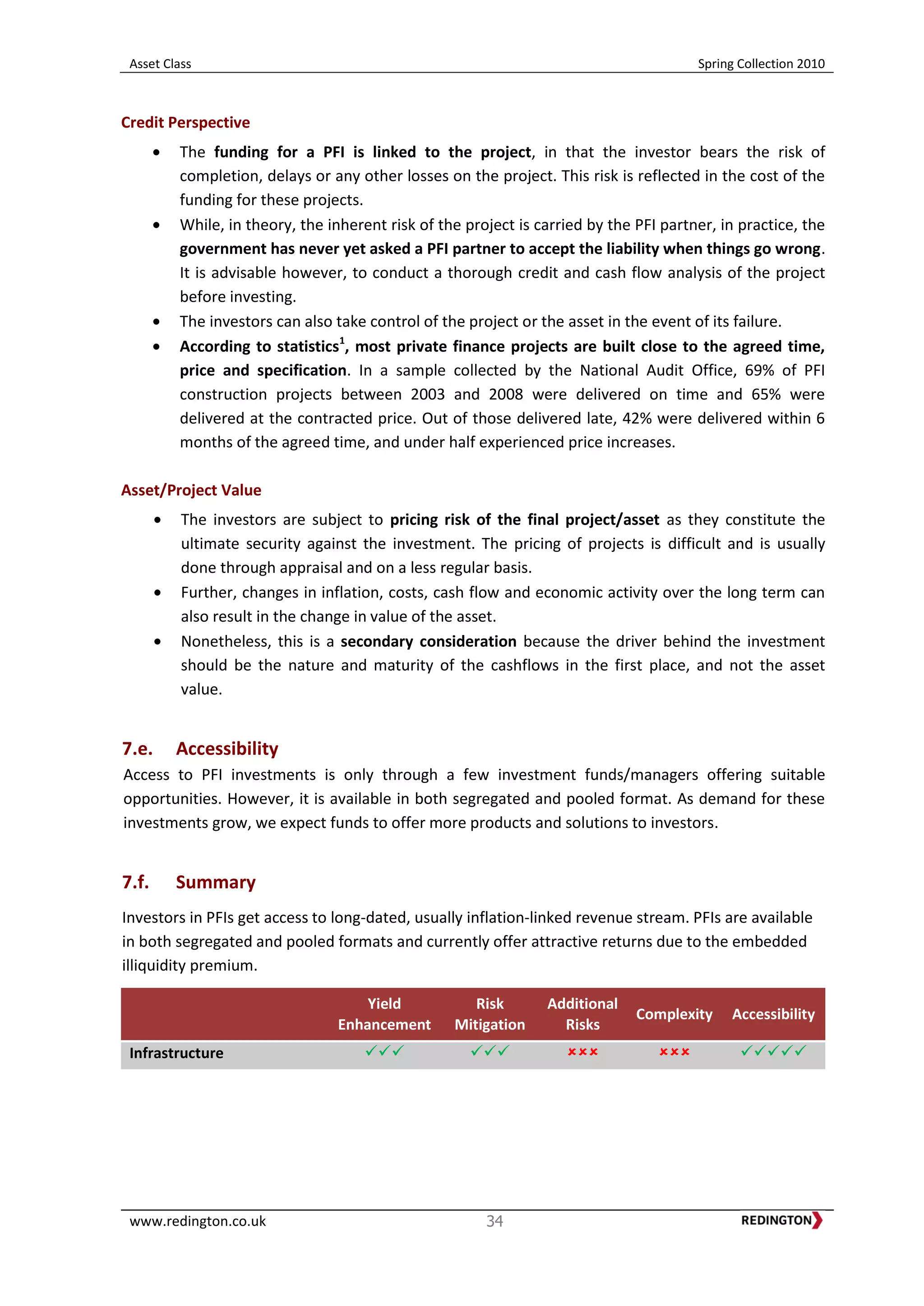 Asset Class Spring Collection 2010
www.redington.co.uk 34
Credit Perspective
The funding for a PFI is linked to the project, in that the investor bears the risk of
completion, delays or any other losses on the project. This risk is reflected in the cost of the
funding for these projects.
While, in theory, the inherent risk of the project is carried by the PFI partner, in practice, the
government has never yet asked a PFI partner to accept the liability when things go wrong.
It is advisable however, to conduct a thorough credit and cash flow analysis of the project
before investing.
The investors can also take control of the project or the asset in the event of its failure.
According to statistics1
, most private finance projects are built close to the agreed time,
price and specification. In a sample collected by the National Audit Office, 69% of PFI
construction projects between 2003 and 2008 were delivered on time and 65% were
delivered at the contracted price. Out of those delivered late, 42% were delivered within 6
months of the agreed time, and under half experienced price increases.
Asset/Project Value
The investors are subject to pricing risk of the final project/asset as they constitute the
ultimate security against the investment. The pricing of projects is difficult and is usually
done through appraisal and on a less regular basis.
Further, changes in inflation, costs, cash flow and economic activity over the long term can
also result in the change in value of the asset.
Nonetheless, this is a secondary consideration because the driver behind the investment
should be the nature and maturity of the cashflows in the first place, and not the asset
value.
7.e. Accessibility
Access to PFI investments is only through a few investment funds/managers offering suitable
opportunities. However, it is available in both segregated and pooled format. As demand for these
investments grow, we expect funds to offer more products and solutions to investors.
7.f. Summary
Investors in PFIs get access to long-dated, usually inflation-linked revenue stream. PFIs are available
in both segregated and pooled formats and currently offer attractive returns due to the embedded
illiquidity premium.
Yield
Enhancement
Risk
Mitigation
Additional
Risks
Complexity Accessibility
Infrastructure     
 