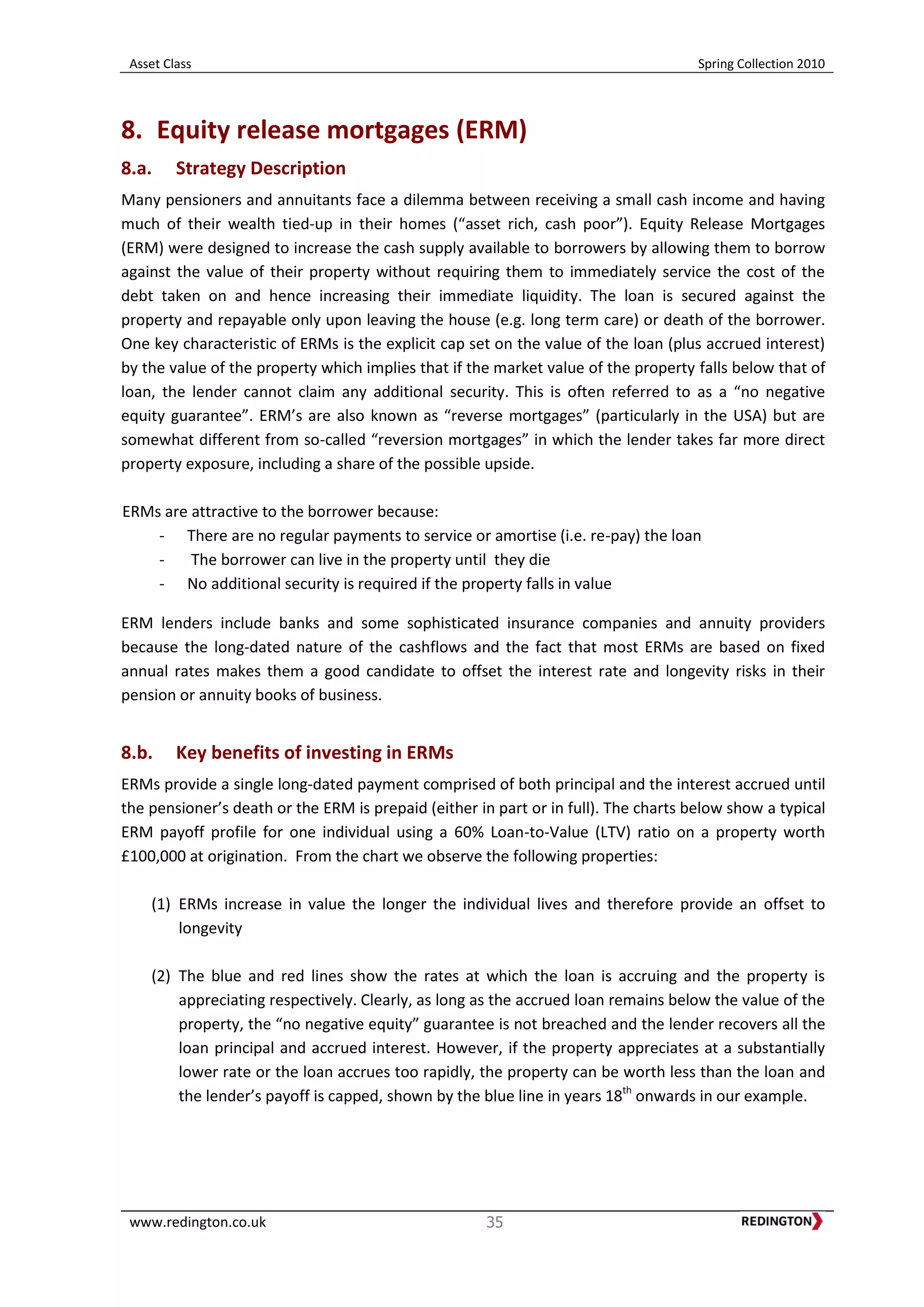 Asset Class Spring Collection 2010
www.redington.co.uk 35
8. Equity release mortgages (ERM)
8.a. Strategy Description
Many pensioners and annuitants face a dilemma between receiving a small cash income and having
much of their wealth tied-up in their homes (“asset rich, cash poor”). Equity Release Mortgages
(ERM) were designed to increase the cash supply available to borrowers by allowing them to borrow
against the value of their property without requiring them to immediately service the cost of the
debt taken on and hence increasing their immediate liquidity. The loan is secured against the
property and repayable only upon leaving the house (e.g. long term care) or death of the borrower.
One key characteristic of ERMs is the explicit cap set on the value of the loan (plus accrued interest)
by the value of the property which implies that if the market value of the property falls below that of
loan, the lender cannot claim any additional security. This is often referred to as a “no negative
equity guarantee”. ERM’s are also known as “reverse mortgages” (particularly in the USA) but are
somewhat different from so-called “reversion mortgages” in which the lender takes far more direct
property exposure, including a share of the possible upside.
ERMs are attractive to the borrower because:
- There are no regular payments to service or amortise (i.e. re-pay) the loan
- The borrower can live in the property until they die
- No additional security is required if the property falls in value
ERM lenders include banks and some sophisticated insurance companies and annuity providers
because the long-dated nature of the cashflows and the fact that most ERMs are based on fixed
annual rates makes them a good candidate to offset the interest rate and longevity risks in their
pension or annuity books of business.
8.b. Key benefits of investing in ERMs
ERMs provide a single long-dated payment comprised of both principal and the interest accrued until
the pensioner’s death or the ERM is prepaid (either in part or in full). The charts below show a typical
ERM payoff profile for one individual using a 60% Loan-to-Value (LTV) ratio on a property worth
£100,000 at origination. From the chart we observe the following properties:
(1) ERMs increase in value the longer the individual lives and therefore provide an offset to
longevity
(2) The blue and red lines show the rates at which the loan is accruing and the property is
appreciating respectively. Clearly, as long as the accrued loan remains below the value of the
property, the “no negative equity” guarantee is not breached and the lender recovers all the
loan principal and accrued interest. However, if the property appreciates at a substantially
lower rate or the loan accrues too rapidly, the property can be worth less than the loan and
the lender’s payoff is capped, shown by the blue line in years 18th
onwards in our example.
 