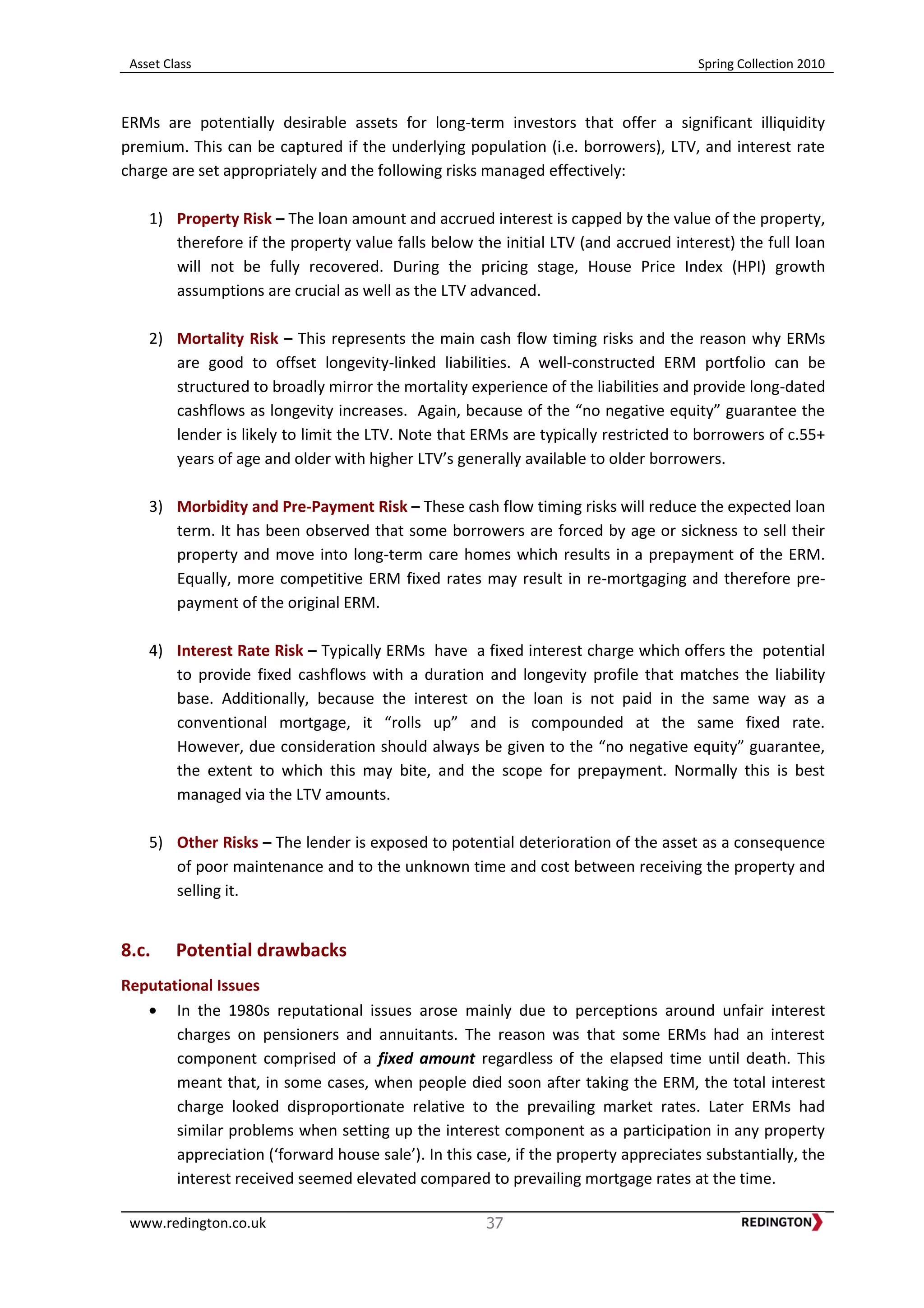 Asset Class Spring Collection 2010
www.redington.co.uk 37
ERMs are potentially desirable assets for long-term investors that offer a significant illiquidity
premium. This can be captured if the underlying population (i.e. borrowers), LTV, and interest rate
charge are set appropriately and the following risks managed effectively:
1) Property Risk – The loan amount and accrued interest is capped by the value of the property,
therefore if the property value falls below the initial LTV (and accrued interest) the full loan
will not be fully recovered. During the pricing stage, House Price Index (HPI) growth
assumptions are crucial as well as the LTV advanced.
2) Mortality Risk – This represents the main cash flow timing risks and the reason why ERMs
are good to offset longevity-linked liabilities. A well-constructed ERM portfolio can be
structured to broadly mirror the mortality experience of the liabilities and provide long-dated
cashflows as longevity increases. Again, because of the “no negative equity” guarantee the
lender is likely to limit the LTV. Note that ERMs are typically restricted to borrowers of c.55+
years of age and older with higher LTV’s generally available to older borrowers.
3) Morbidity and Pre-Payment Risk – These cash flow timing risks will reduce the expected loan
term. It has been observed that some borrowers are forced by age or sickness to sell their
property and move into long-term care homes which results in a prepayment of the ERM.
Equally, more competitive ERM fixed rates may result in re-mortgaging and therefore pre-
payment of the original ERM.
4) Interest Rate Risk – Typically ERMs have a fixed interest charge which offers the potential
to provide fixed cashflows with a duration and longevity profile that matches the liability
base. Additionally, because the interest on the loan is not paid in the same way as a
conventional mortgage, it “rolls up” and is compounded at the same fixed rate.
However, due consideration should always be given to the “no negative equity” guarantee,
the extent to which this may bite, and the scope for prepayment. Normally this is best
managed via the LTV amounts.
5) Other Risks – The lender is exposed to potential deterioration of the asset as a consequence
of poor maintenance and to the unknown time and cost between receiving the property and
selling it.
8.c. Potential drawbacks
Reputational Issues
In the 1980s reputational issues arose mainly due to perceptions around unfair interest
charges on pensioners and annuitants. The reason was that some ERMs had an interest
component comprised of a fixed amount regardless of the elapsed time until death. This
meant that, in some cases, when people died soon after taking the ERM, the total interest
charge looked disproportionate relative to the prevailing market rates. Later ERMs had
similar problems when setting up the interest component as a participation in any property
appreciation (‘forward house sale’). In this case, if the property appreciates substantially, the
interest received seemed elevated compared to prevailing mortgage rates at the time.
 