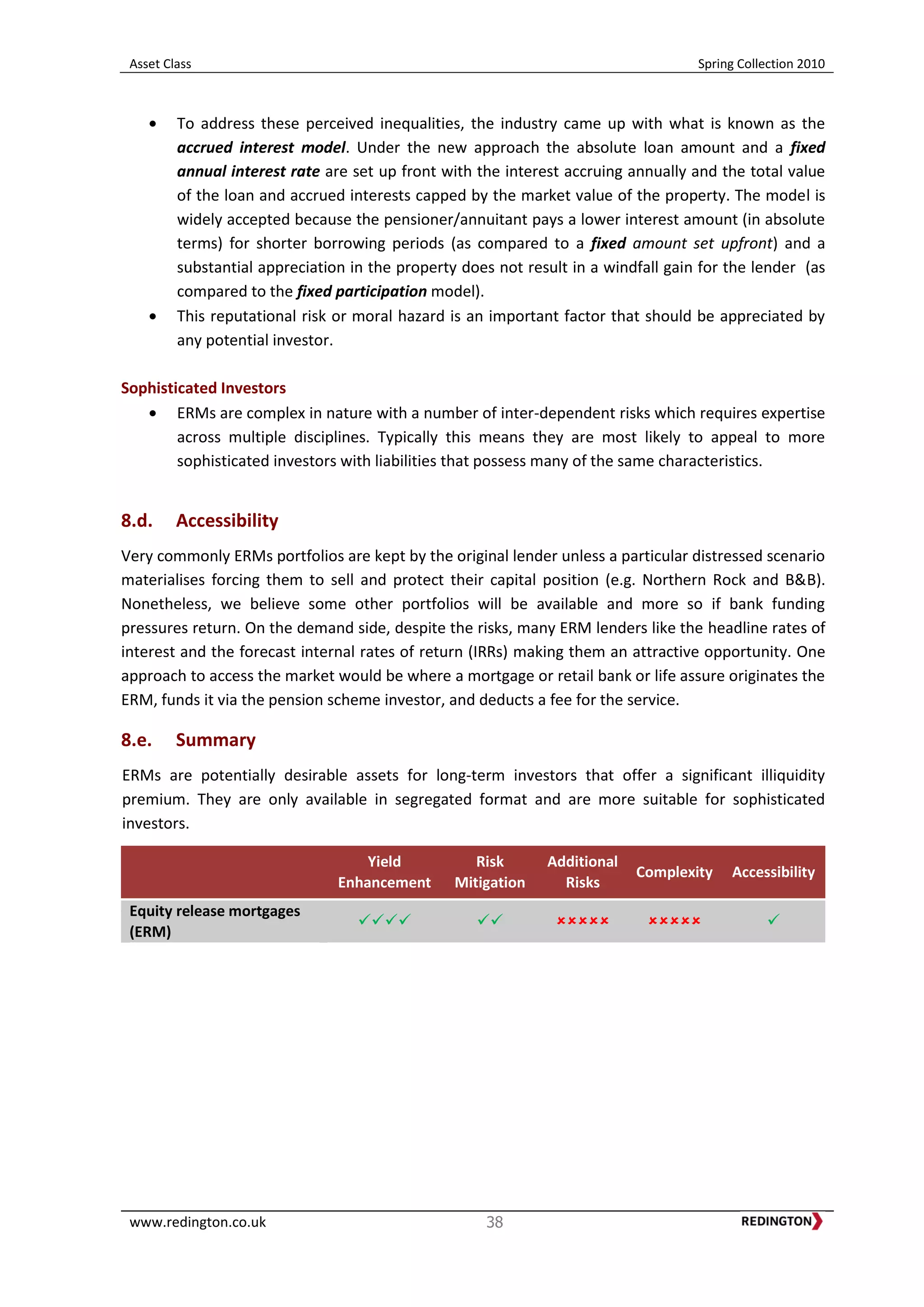 Asset Class Spring Collection 2010
www.redington.co.uk 38
To address these perceived inequalities, the industry came up with what is known as the
accrued interest model. Under the new approach the absolute loan amount and a fixed
annual interest rate are set up front with the interest accruing annually and the total value
of the loan and accrued interests capped by the market value of the property. The model is
widely accepted because the pensioner/annuitant pays a lower interest amount (in absolute
terms) for shorter borrowing periods (as compared to a fixed amount set upfront) and a
substantial appreciation in the property does not result in a windfall gain for the lender (as
compared to the fixed participation model).
This reputational risk or moral hazard is an important factor that should be appreciated by
any potential investor.
Sophisticated Investors
ERMs are complex in nature with a number of inter-dependent risks which requires expertise
across multiple disciplines. Typically this means they are most likely to appeal to more
sophisticated investors with liabilities that possess many of the same characteristics.
8.d. Accessibility
Very commonly ERMs portfolios are kept by the original lender unless a particular distressed scenario
materialises forcing them to sell and protect their capital position (e.g. Northern Rock and B&B).
Nonetheless, we believe some other portfolios will be available and more so if bank funding
pressures return. On the demand side, despite the risks, many ERM lenders like the headline rates of
interest and the forecast internal rates of return (IRRs) making them an attractive opportunity. One
approach to access the market would be where a mortgage or retail bank or life assure originates the
ERM, funds it via the pension scheme investor, and deducts a fee for the service.
8.e. Summary
ERMs are potentially desirable assets for long-term investors that offer a significant illiquidity
premium. They are only available in segregated format and are more suitable for sophisticated
investors.
Yield
Enhancement
Risk
Mitigation
Additional
Risks
Complexity Accessibility
Equity release mortgages
(ERM)
    
 