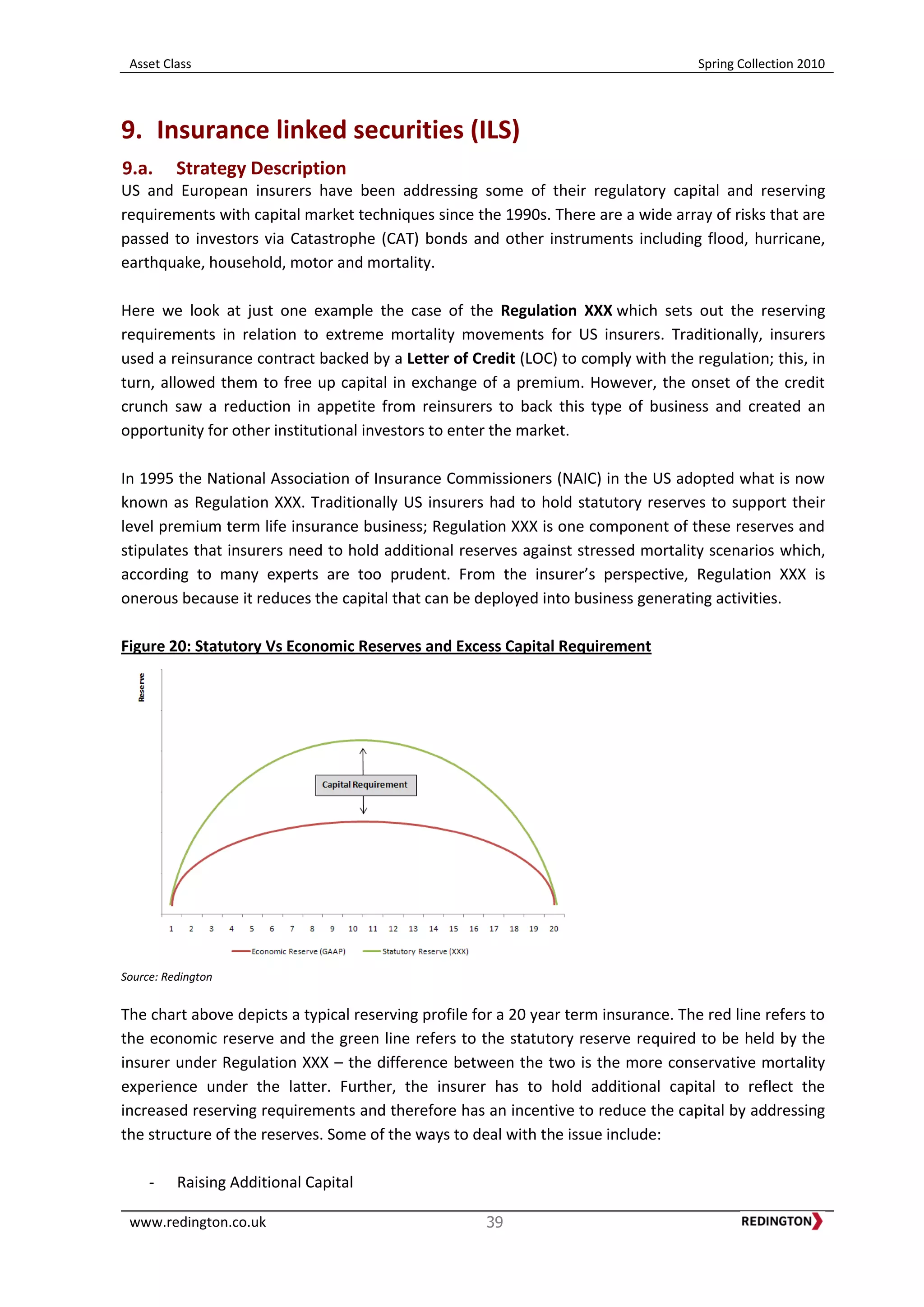 Asset Class Spring Collection 2010
www.redington.co.uk 39
9. Insurance linked securities (ILS)
9.a. Strategy Description
US and European insurers have been addressing some of their regulatory capital and reserving
requirements with capital market techniques since the 1990s. There are a wide array of risks that are
passed to investors via Catastrophe (CAT) bonds and other instruments including flood, hurricane,
earthquake, household, motor and mortality.
Here we look at just one example the case of the Regulation XXX which sets out the reserving
requirements in relation to extreme mortality movements for US insurers. Traditionally, insurers
used a reinsurance contract backed by a Letter of Credit (LOC) to comply with the regulation; this, in
turn, allowed them to free up capital in exchange of a premium. However, the onset of the credit
crunch saw a reduction in appetite from reinsurers to back this type of business and created an
opportunity for other institutional investors to enter the market.
In 1995 the National Association of Insurance Commissioners (NAIC) in the US adopted what is now
known as Regulation XXX. Traditionally US insurers had to hold statutory reserves to support their
level premium term life insurance business; Regulation XXX is one component of these reserves and
stipulates that insurers need to hold additional reserves against stressed mortality scenarios which,
according to many experts are too prudent. From the insurer’s perspective, Regulation XXX is
onerous because it reduces the capital that can be deployed into business generating activities.
Figure 20: Statutory Vs Economic Reserves and Excess Capital Requirement
Source: Redington
The chart above depicts a typical reserving profile for a 20 year term insurance. The red line refers to
the economic reserve and the green line refers to the statutory reserve required to be held by the
insurer under Regulation XXX – the difference between the two is the more conservative mortality
experience under the latter. Further, the insurer has to hold additional capital to reflect the
increased reserving requirements and therefore has an incentive to reduce the capital by addressing
the structure of the reserves. Some of the ways to deal with the issue include:
- Raising Additional Capital
 
