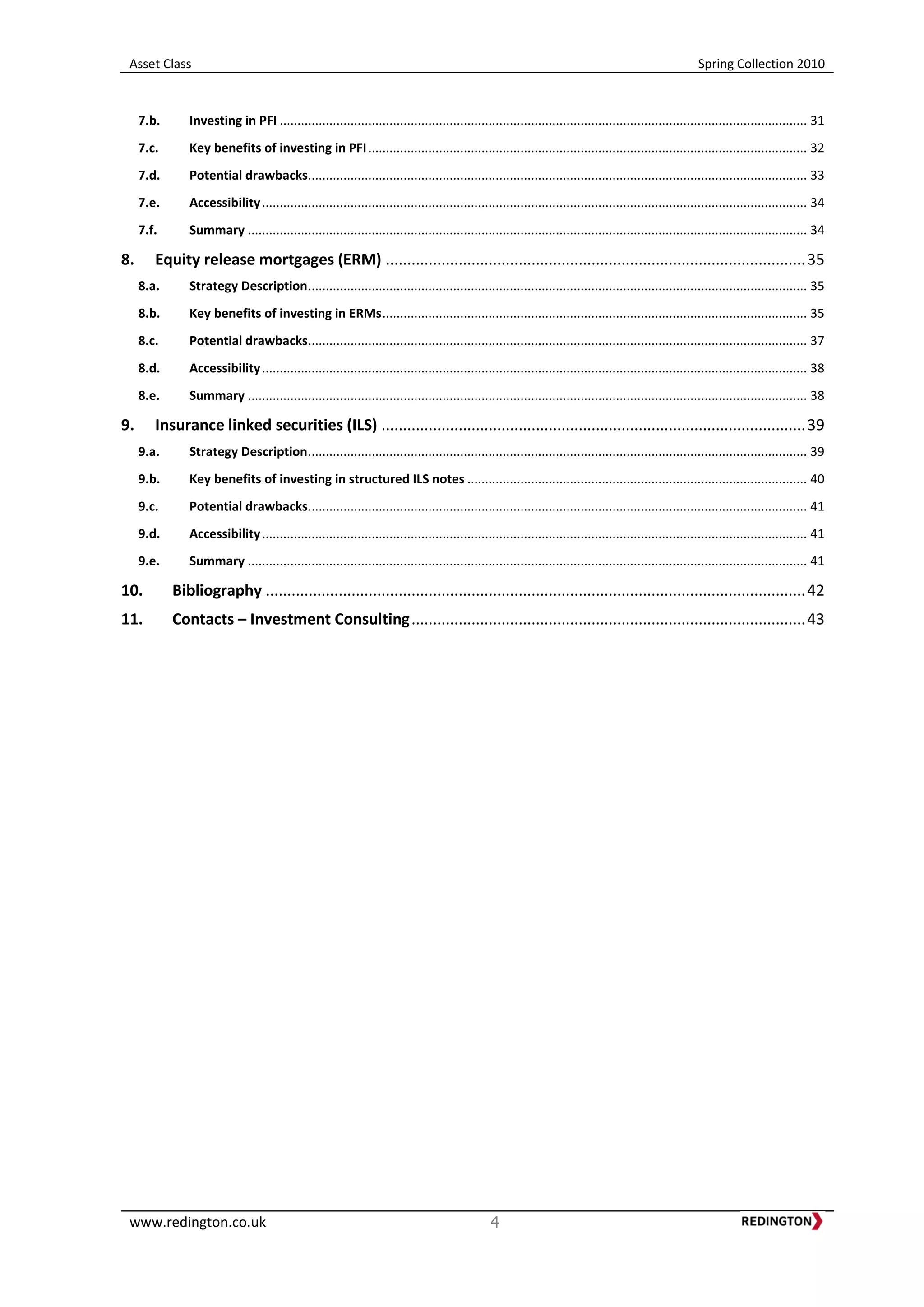 Asset Class Spring Collection 2010
www.redington.co.uk 4
7.b. Investing in PFI ..................................................................................................................................................... 31
7.c. Key benefits of investing in PFI............................................................................................................................ 32
7.d. Potential drawbacks............................................................................................................................................. 33
7.e. Accessibility.......................................................................................................................................................... 34
7.f. Summary .............................................................................................................................................................. 34
8. Equity release mortgages (ERM) ..................................................................................................35
8.a. Strategy Description............................................................................................................................................. 35
8.b. Key benefits of investing in ERMs........................................................................................................................ 35
8.c. Potential drawbacks............................................................................................................................................. 37
8.d. Accessibility.......................................................................................................................................................... 38
8.e. Summary .............................................................................................................................................................. 38
9. Insurance linked securities (ILS) ...................................................................................................39
9.a. Strategy Description............................................................................................................................................. 39
9.b. Key benefits of investing in structured ILS notes ................................................................................................ 40
9.c. Potential drawbacks............................................................................................................................................. 41
9.d. Accessibility.......................................................................................................................................................... 41
9.e. Summary .............................................................................................................................................................. 41
10. Bibliography ..............................................................................................................................42
11. Contacts – Investment Consulting............................................................................................43
 