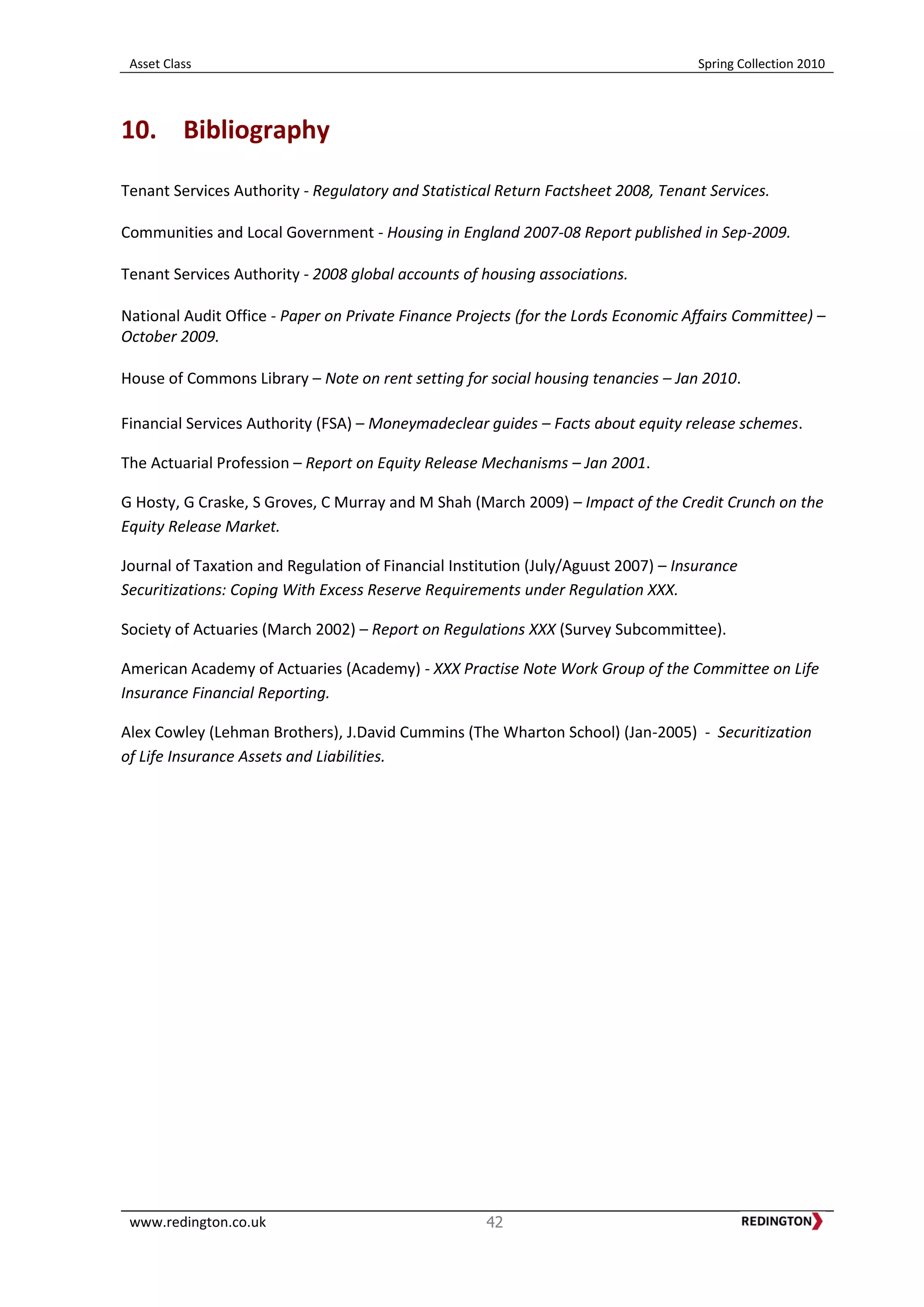 Asset Class Spring Collection 2010
www.redington.co.uk 42
10. Bibliography
Tenant Services Authority - Regulatory and Statistical Return Factsheet 2008, Tenant Services.
Communities and Local Government - Housing in England 2007-08 Report published in Sep-2009.
Tenant Services Authority - 2008 global accounts of housing associations.
National Audit Office - Paper on Private Finance Projects (for the Lords Economic Affairs Committee) –
October 2009.
House of Commons Library – Note on rent setting for social housing tenancies – Jan 2010.
Financial Services Authority (FSA) – Moneymadeclear guides – Facts about equity release schemes.
The Actuarial Profession – Report on Equity Release Mechanisms – Jan 2001.
G Hosty, G Craske, S Groves, C Murray and M Shah (March 2009) – Impact of the Credit Crunch on the
Equity Release Market.
Journal of Taxation and Regulation of Financial Institution (July/Aguust 2007) – Insurance
Securitizations: Coping With Excess Reserve Requirements under Regulation XXX.
Society of Actuaries (March 2002) – Report on Regulations XXX (Survey Subcommittee).
American Academy of Actuaries (Academy) - XXX Practise Note Work Group of the Committee on Life
Insurance Financial Reporting.
Alex Cowley (Lehman Brothers), J.David Cummins (The Wharton School) (Jan-2005) - Securitization
of Life Insurance Assets and Liabilities.
 