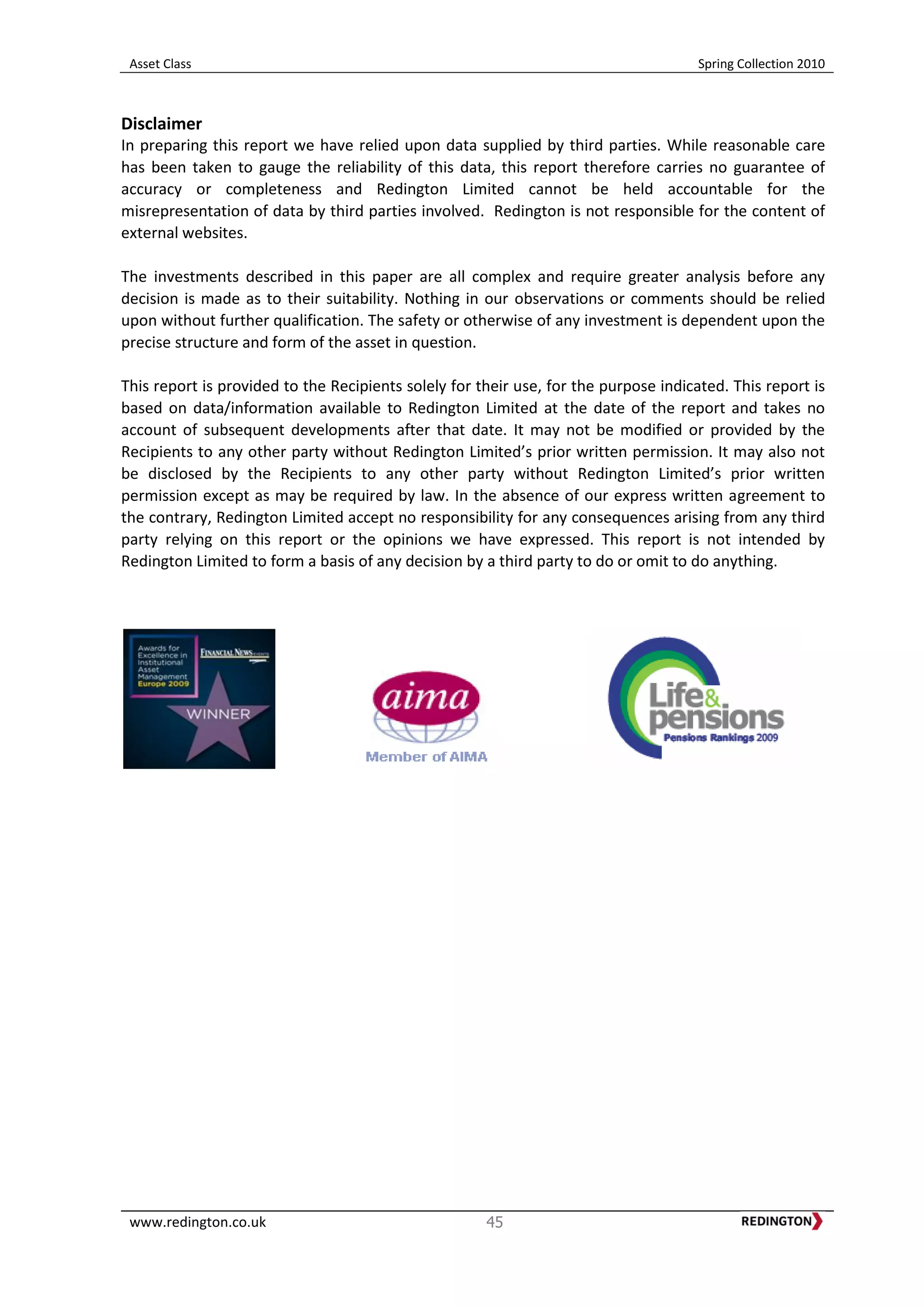 Asset Class Spring Collection 2010
www.redington.co.uk 45
Disclaimer
In preparing this report we have relied upon data supplied by third parties. While reasonable care
has been taken to gauge the reliability of this data, this report therefore carries no guarantee of
accuracy or completeness and Redington Limited cannot be held accountable for the
misrepresentation of data by third parties involved. Redington is not responsible for the content of
external websites.
The investments described in this paper are all complex and require greater analysis before any
decision is made as to their suitability. Nothing in our observations or comments should be relied
upon without further qualification. The safety or otherwise of any investment is dependent upon the
precise structure and form of the asset in question.
This report is provided to the Recipients solely for their use, for the purpose indicated. This report is
based on data/information available to Redington Limited at the date of the report and takes no
account of subsequent developments after that date. It may not be modified or provided by the
Recipients to any other party without Redington Limited’s prior written permission. It may also not
be disclosed by the Recipients to any other party without Redington Limited’s prior written
permission except as may be required by law. In the absence of our express written agreement to
the contrary, Redington Limited accept no responsibility for any consequences arising from any third
party relying on this report or the opinions we have expressed. This report is not intended by
Redington Limited to form a basis of any decision by a third party to do or omit to do anything.
 