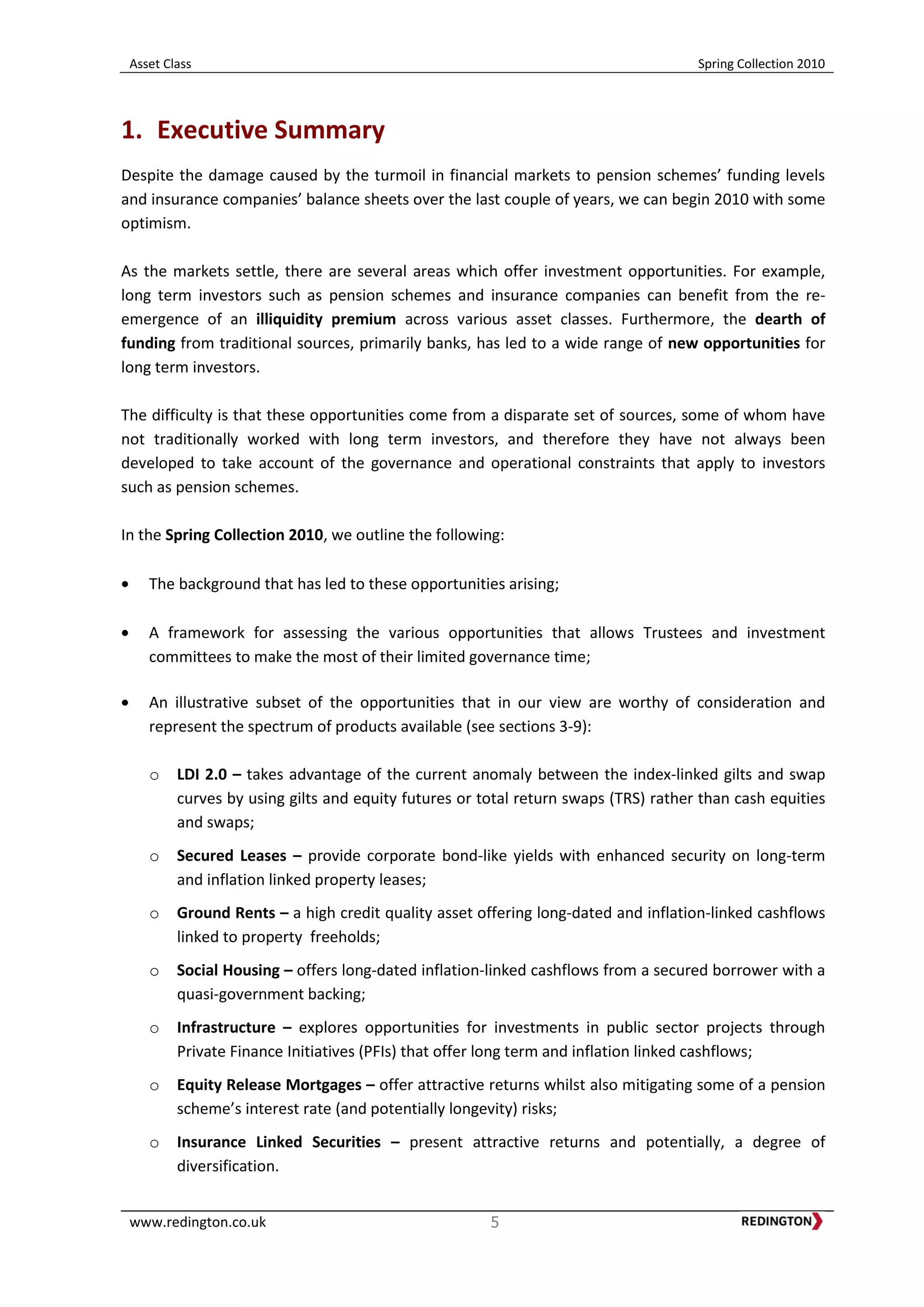 Asset Class Spring Collection 2010
www.redington.co.uk 5
1. Executive Summary
Despite the damage caused by the turmoil in financial markets to pension schemes’ funding levels
and insurance companies’ balance sheets over the last couple of years, we can begin 2010 with some
optimism.
As the markets settle, there are several areas which offer investment opportunities. For example,
long term investors such as pension schemes and insurance companies can benefit from the re-
emergence of an illiquidity premium across various asset classes. Furthermore, the dearth of
funding from traditional sources, primarily banks, has led to a wide range of new opportunities for
long term investors.
The difficulty is that these opportunities come from a disparate set of sources, some of whom have
not traditionally worked with long term investors, and therefore they have not always been
developed to take account of the governance and operational constraints that apply to investors
such as pension schemes.
In the Spring Collection 2010, we outline the following:
The background that has led to these opportunities arising;
A framework for assessing the various opportunities that allows Trustees and investment
committees to make the most of their limited governance time;
An illustrative subset of the opportunities that in our view are worthy of consideration and
represent the spectrum of products available (see sections 3-9):
o LDI 2.0 – takes advantage of the current anomaly between the index-linked gilts and swap
curves by using gilts and equity futures or total return swaps (TRS) rather than cash equities
and swaps;
o Secured Leases – provide corporate bond-like yields with enhanced security on long-term
and inflation linked property leases;
o Ground Rents – a high credit quality asset offering long-dated and inflation-linked cashflows
linked to property freeholds;
o Social Housing – offers long-dated inflation-linked cashflows from a secured borrower with a
quasi-government backing;
o Infrastructure – explores opportunities for investments in public sector projects through
Private Finance Initiatives (PFIs) that offer long term and inflation linked cashflows;
o Equity Release Mortgages – offer attractive returns whilst also mitigating some of a pension
scheme’s interest rate (and potentially longevity) risks;
o Insurance Linked Securities – present attractive returns and potentially, a degree of
diversification.
 