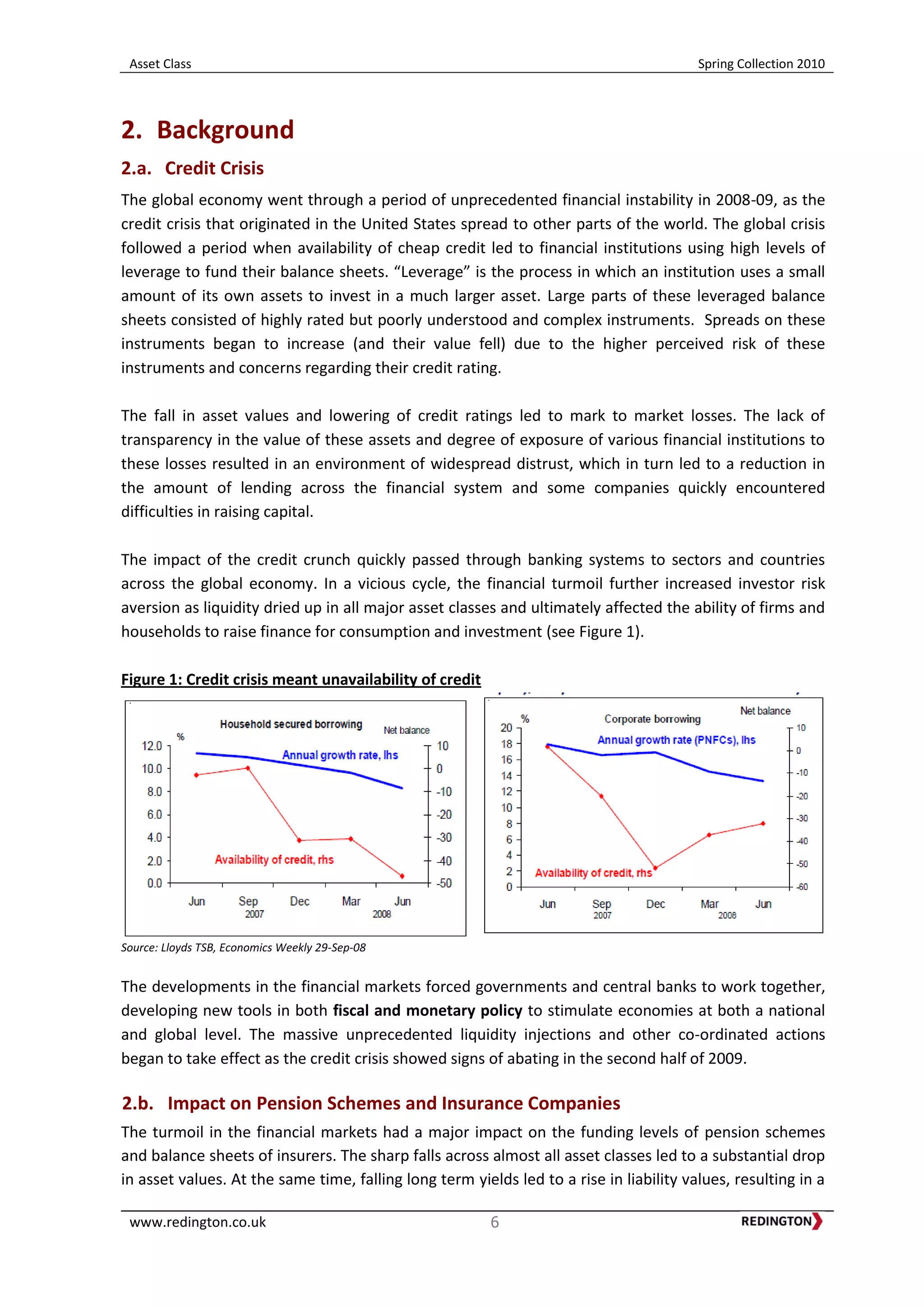 Asset Class Spring Collection 2010
www.redington.co.uk 6
2. Background
2.a. Credit Crisis
The global economy went through a period of unprecedented financial instability in 2008-09, as the
credit crisis that originated in the United States spread to other parts of the world. The global crisis
followed a period when availability of cheap credit led to financial institutions using high levels of
leverage to fund their balance sheets. “Leverage” is the process in which an institution uses a small
amount of its own assets to invest in a much larger asset. Large parts of these leveraged balance
sheets consisted of highly rated but poorly understood and complex instruments. Spreads on these
instruments began to increase (and their value fell) due to the higher perceived risk of these
instruments and concerns regarding their credit rating.
The fall in asset values and lowering of credit ratings led to mark to market losses. The lack of
transparency in the value of these assets and degree of exposure of various financial institutions to
these losses resulted in an environment of widespread distrust, which in turn led to a reduction in
the amount of lending across the financial system and some companies quickly encountered
difficulties in raising capital.
The impact of the credit crunch quickly passed through banking systems to sectors and countries
across the global economy. In a vicious cycle, the financial turmoil further increased investor risk
aversion as liquidity dried up in all major asset classes and ultimately affected the ability of firms and
households to raise finance for consumption and investment (see Figure 1).
Figure 1: Credit crisis meant unavailability of credit
Source: Lloyds TSB, Economics Weekly 29-Sep-08
The developments in the financial markets forced governments and central banks to work together,
developing new tools in both fiscal and monetary policy to stimulate economies at both a national
and global level. The massive unprecedented liquidity injections and other co-ordinated actions
began to take effect as the credit crisis showed signs of abating in the second half of 2009.
2.b. Impact on Pension Schemes and Insurance Companies
The turmoil in the financial markets had a major impact on the funding levels of pension schemes
and balance sheets of insurers. The sharp falls across almost all asset classes led to a substantial drop
in asset values. At the same time, falling long term yields led to a rise in liability values, resulting in a
 