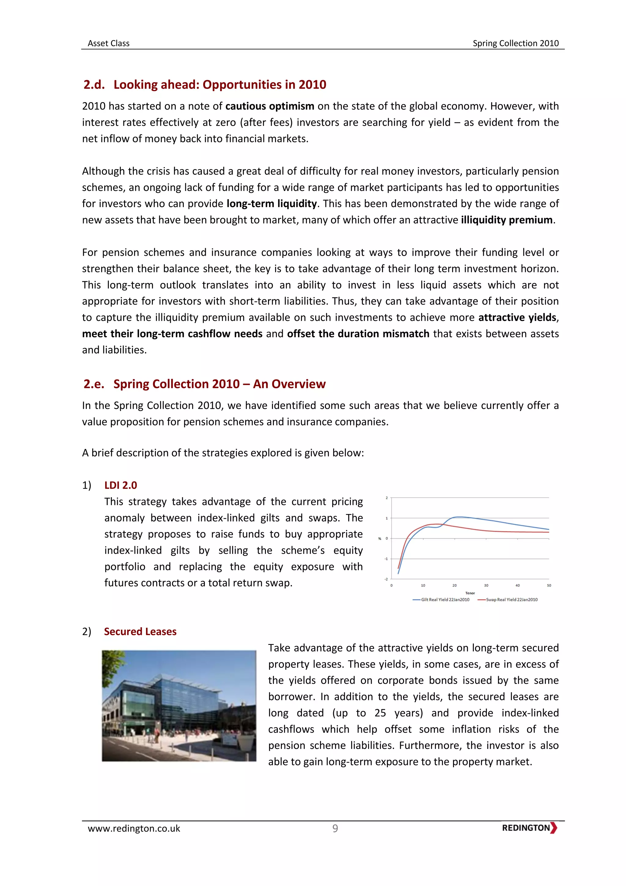 Asset Class Spring Collection 2010
www.redington.co.uk 9
2.d. Looking ahead: Opportunities in 2010
2010 has started on a note of cautious optimism on the state of the global economy. However, with
interest rates effectively at zero (after fees) investors are searching for yield – as evident from the
net inflow of money back into financial markets.
Although the crisis has caused a great deal of difficulty for real money investors, particularly pension
schemes, an ongoing lack of funding for a wide range of market participants has led to opportunities
for investors who can provide long-term liquidity. This has been demonstrated by the wide range of
new assets that have been brought to market, many of which offer an attractive illiquidity premium.
For pension schemes and insurance companies looking at ways to improve their funding level or
strengthen their balance sheet, the key is to take advantage of their long term investment horizon.
This long-term outlook translates into an ability to invest in less liquid assets which are not
appropriate for investors with short-term liabilities. Thus, they can take advantage of their position
to capture the illiquidity premium available on such investments to achieve more attractive yields,
meet their long-term cashflow needs and offset the duration mismatch that exists between assets
and liabilities.
2.e. Spring Collection 2010 – An Overview
In the Spring Collection 2010, we have identified some such areas that we believe currently offer a
value proposition for pension schemes and insurance companies.
A brief description of the strategies explored is given below:
1) LDI 2.0
This strategy takes advantage of the current pricing
anomaly between index-linked gilts and swaps. The
strategy proposes to raise funds to buy appropriate
index-linked gilts by selling the scheme’s equity
portfolio and replacing the equity exposure with
futures contracts or a total return swap.
2) Secured Leases
Take advantage of the attractive yields on long-term secured
property leases. These yields, in some cases, are in excess of
the yields offered on corporate bonds issued by the same
borrower. In addition to the yields, the secured leases are
long dated (up to 25 years) and provide index-linked
cashflows which help offset some inflation risks of the
pension scheme liabilities. Furthermore, the investor is also
able to gain long-term exposure to the property market.
 