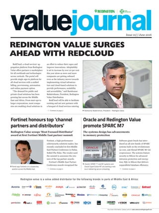 Issue 01// June 2016
For more information, please write to sales.value@redingtongulf.com
RedCloud, a cloud services’ ag-
gregation platform from Redington
Value offers partners a marketplace
for all workloads and technologies
across verticals. The portal will
provide single sign-in platform for
all cloud services with a uniﬁed
billing, provisioning, automation
and online payment option.
“The demand for public and
private cloud solutions has been
growing fast across the Middle
East and Africa. From start-ups to
larger corporations, most compa-
nies are enabling cloud solutions in
an effort to reduce their capex and
improve innovations. Adoptability
is set to increase by over 20 per cent
this year alone as more and more
companies are getting onboard
even as the industry moves towards
implementing virtual infrastruc-
ture and cloud-based solutions to
provide performance, scalability
and accessibility,” said Ramkumar
Balakrishnan, President, Redington
Value Distribution.
RedCloud will be able to facilitate
existing and net new partners with
a bouquet of cloud services catering
Fortinet, a high-performance
cybersecurity solutions maker, has
recently concluded its ﬁrst Middle
East Partner Conference in Dubai,
Soﬁtel The Palm. The vendor used
the summit to announce the win-
ners of the top partner awards.
Fortinet’s Middle East Partner
Conference awards recognised the
Software giant Oracle has intro-
duced an all-new family of SPARC
systems built on the revolutionary
32-core, 256-thread SPARC M7 mi-
croprocessor. The systems feature
security in Silicon for advanced
intrusion protection and encryp-
tion; SQL in Silicon that delivers
unparalleled database efﬁciency;
Continue on page 2
REDINGTON VALUE SURGES
AHEAD WITH REDCLOUD
Fortinet honours top ‘channel
partners and distributors’
Oracle and Redington Value
promote SPARC M7
Ramkumar Balakrishnan, President – Redington Value
Oracle’s SPARC T7 and M7 systems and
Oracle SuperCluster M7 are starting a new
era in delivering secure computing.
Penel says Fortinet is in a leadership
position across the Middle East. Continue on page 2 Continue on page 2
Redington Value scoops ‘Most Focused Distributor’
award at ﬁrst Fortinet Middle East partner summit
The systems design has advancements
in memory protection
Redington value is a value added distributor for the following brands in parts of Middle East & Africa:
 