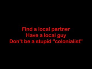 Find a local partner
       Have a local guy
Don’t be a stupid “colonialist”
 