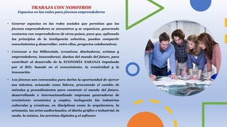 • Generar espacios en las redes sociales que permitan que los
jóvenes emprendedores se encuentren y se organicen, generando
contactos con emprendedores de otros países, para que, aplicando
los principios de la inteligencia colectiva, puedan compartir
conocimientos y desarrollar, entre ellos, proyectos colaborativos.
• Convocar a los Millennials, (creativos, diseñadores, artistas y
emprendedores, innovadores), dueños del mundo del futuro, para
contribuir al desarrollo de la ECONOMÍA NARANJA impulsada
por el BID, basada en el conocimiento, la creatividad y la
innovación.
• Los jóvenes son convocados para darles la oportunidad de ejercer
sus talentos, actuando como líderes, procesando el cambio de
métodos y procedimientos para construir el mundo del futuro,
desarrollando e internacionalizado empresas generadoras de
crecimiento económico y empleo, incluyendo las industrias
culturales y creativas, en disciplinas como la arquitectura, la
artesanía, las artes audiovisuales, el diseño gráfico e industrial, la
moda, la música, los servicios digitales y el software
TRABAJA CON NOSOTROS
Espacios en las redes para jóvenes emprendedores
 