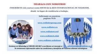 TRABAJA CON NOSOTROS
INSCRIBETE (sin costos) como SOCIO de la RED INTERNACIONAL DE NEGOCIOS,
desde tu lugar de residencia o trabajo,
Infórmate en nuestras
paginas Web
www.redintergroup.com
www.redinter.co
www.redintert.red
www.redintert.club
www.redinter.solutions
Envíanos en WhatsApp al 598 091 023 867 o escríbenos un mensaje a : administrador@redinter.co
Te enviaremos información sobre las condiciones y beneficios de nuestras alianzas estratégicas
 