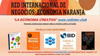 “LA ECONOMIA CREATIVA” www.redinter.club
Fórmulas creativas para mejorar vidas en América Latina y el Caribe
TRABAJA CON NOSOTROS
REGISTRATE EN LAS ALIANZAS ESTRATEGIAS FORMADAS EN WWW.REDINTER.CLUB PARA EXPLOTAR EL TALENTO Y LA
CREATIVIDAD EN AMERICA LATINA Y EL CARIBE
 