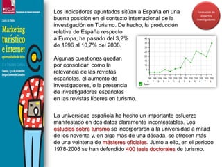 Los indicadores apuntados sitúan a España en una buena posición en el contexto internacional de la investigación en Turismo. De hecho, la producción relativa de España respecto a Europa, ha pasado del 3,2% de 1996 al 10,7% del 2008. Algunas cuestiones quedan por consolidar, como la relevancia de las revistas españolas, el aumento de investigadores, o la presencia de investigadores españoles en las revistas líderes en turismo. Formación de expertos investigadores.La universidad española ha hecho un importante esfuerzo manifestado en dos datos claramente incontestables. Los    estudios sobre turismo se incorporaron a la universidad a mitad   de los noventa y, en algo más de una década, se ofrecen más     de una veintena de másteres oficiales. Junto a ello, en el periodo 1978-2008 se han defendido 400 tesis doctorales de turismo.