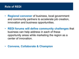Role of REDI
• Regional convener of business, local government
and community partners to accelerate job creation,
innovation and business opportunities.
• REDI forums will define community challenges that
business can help address in each of these
opportunity areas while marketing the region as a
center of innovation.
• Convene, Collaborate & Champion
 