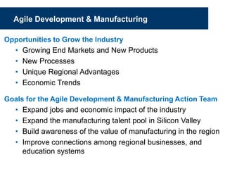 Agile Development & Manufacturing
Opportunities to Grow the Industry
• Growing End Markets and New Products
• New Processes
• Unique Regional Advantages
• Economic Trends
Goals for the Agile Development & Manufacturing Action Team
• Expand jobs and economic impact of the industry
• Expand the manufacturing talent pool in Silicon Valley
• Build awareness of the value of manufacturing in the region
• Improve connections among regional businesses, and
education systems
 