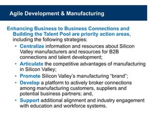 Agile Development & Manufacturing
Enhancing Business to Business Connections and
Building the Talent Pool are priority action areas,
including the following strategies:
• Centralize information and resources about Silicon
Valley manufacturers and resources for B2B
connections and talent development;
• Articulate the competitive advantages of manufacturing
in Silicon Valley;
• Promote Silicon Valley’s manufacturing “brand”;
• Develop a platform to actively broker connections
among manufacturing customers, suppliers and
potential business partners; and,
• Support additional alignment and industry engagement
with education and workforce systems.
 