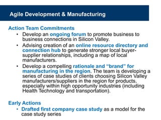Agile Development & Manufacturing
Action Team Commitments
• Develop an ongoing forum to promote business to
business connections in Silicon Valley.
• Advising creation of an online resource directory and
connection hub to generate stronger local buyer-
supplier relationships, including a map of local
manufacturers.
• Develop a compelling rationale and “brand” for
manufacturing in the region. The team is developing a
series of case studies of clients choosing Silicon Valley
manufacturers/suppliers in the region for products,
especially within high opportunity industries (including
Health Technology and transportation).
Early Actions
• Drafted first company case study as a model for the
case study series
 