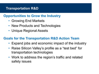 Transportation R&D
Opportunities to Grow the Industry
• Growing End Markets
• New Products and Technologies
• Unique Regional Assets
Goals for the Transportation R&D Action Team
• Expand jobs and economic impact of the industry
• Raise Silicon Valley’s profile as a “test bed” for
transportation technologies
• Work to address the region’s traffic and related
safety issues
 