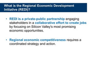 What is the Regional Economic Development
Initiative (REDI)?
• REDI is a private-public partnership engaging
stakeholders in a collaborative effort to create jobs
by focusing on Silicon Valley's most promising
economic opportunities.
• Regional economic competitiveness requires a
coordinated strategy and action.
 