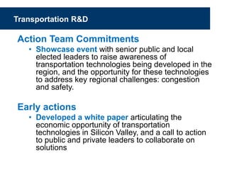 Transportation R&D
Action Team Commitments
• Showcase event with senior public and local
elected leaders to raise awareness of
transportation technologies being developed in the
region, and the opportunity for these technologies
to address key regional challenges: congestion
and safety.
Early actions
• Developed a white paper articulating the
economic opportunity of transportation
technologies in Silicon Valley, and a call to action
to public and private leaders to collaborate on
solutions
 