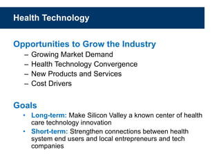 Health Technology
Opportunities to Grow the Industry
– Growing Market Demand
– Health Technology Convergence
– New Products and Services
– Cost Drivers
Goals
• Long-term: Make Silicon Valley a known center of health
care technology innovation
• Short-term: Strengthen connections between health
system end users and local entrepreneurs and tech
companies
 