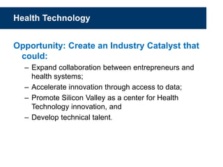 Health Technology
Opportunity: Create an Industry Catalyst that
could:
– Expand collaboration between entrepreneurs and
health systems;
– Accelerate innovation through access to data;
– Promote Silicon Valley as a center for Health
Technology innovation, and
– Develop technical talent.
 