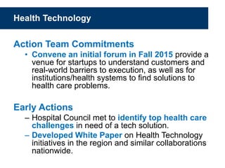 Health Technology
Action Team Commitments
• Convene an initial forum in Fall 2015 provide a
venue for startups to understand customers and
real-world barriers to execution, as well as for
institutions/health systems to find solutions to
health care problems.
Early Actions
– Hospital Council met to identify top health care
challenges in need of a tech solution.
– Developed White Paper on Health Technology
initiatives in the region and similar collaborations
nationwide.
 