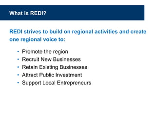 What is REDI?
REDI strives to build on regional activities and create
one regional voice to:
• Promote the region
• Recruit New Businesses
• Retain Existing Businesses
• Attract Public Investment
• Support Local Entrepreneurs
 
