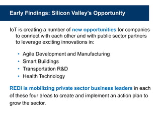 Early Findings: Silicon Valley’s Opportunity
IoT is creating a number of new opportunities for companies
to connect with each other and with public sector partners
to leverage exciting innovations in:
• Agile Development and Manufacturing
• Smart Buildings
• Transportation R&D
• Health Technology
REDI is mobilizing private sector business leaders in each
of these four areas to create and implement an action plan to
grow the sector.
 
