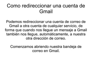 Como redireccionar una cuenta de
Gmail
Podemos redireccionar una cuenta de correo de
Gmail a otra cuenta de cualquier servicio, de
forma que cuando nos llegue un mensaje a Gmail
también nos llegue, automáticamente, a nuestra
otra dirección de correo.
Comenzamos abriendo nuestra bandeja de
correo en Gmail.

 