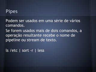 Pipes
Podem ser usados em uma série de vários
comandos.
Se forem usados mais de dois comandos, a
operação resultante recebe o nome de
pipeline ou stream de texto.
ls /etc | sort -r | less
Fábio dos Reis - Bóson Treinamentos
 