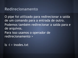 Redirecionamento
O pipe foi utilizado para redirecionar a saída
de um comando para a entrada de outro.
Podemos também redirecionar a saída para e
de arquivos.
Para isso usamos o operador de
redirecionamento >
ls -i > inodes.txt
Fábio dos Reis - Bóson Treinamentos
 