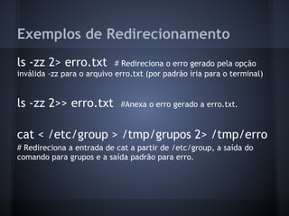 Exemplos de Redirecionamento
ls -zz 2> erro.txt # Redireciona o erro gerado pela opção
inválida -zz para o arquivo erro.txt (por padrão iria para o terminal)
ls -zz 2>> erro.txt #Anexa o erro gerado a erro.txt.
cat < /etc/group > /tmp/grupos 2> /tmp/erro
# Redireciona a entrada de cat a partir de /etc/group, a saída do
comando para grupos e a saída padrão para erro.
Fábio dos Reis - Bóson Treinamentos
 