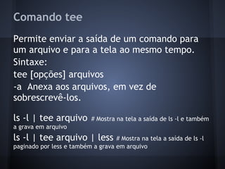 Comando tee
Permite enviar a saída de um comando para
um arquivo e para a tela ao mesmo tempo.
Sintaxe:
tee [opções] arquivos
-a Anexa aos arquivos, em vez de
sobrescrevê-los.
ls -l | tee arquivo # Mostra na tela a saída de ls -l e também
a grava em arquivo
ls -l | tee arquivo | less # Mostra na tela a saída de ls -l
paginado por less e também a grava em arquivo
Fábio dos Reis - Bóson Treinamentos
 
