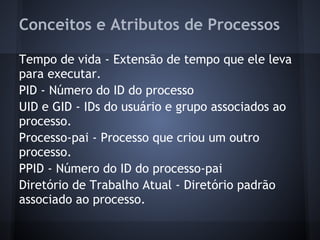 Conceitos e Atributos de Processos
Tempo de vida - Extensão de tempo que ele leva
para executar.
PID - Número do ID do processo
UID e GID - IDs do usuário e grupo associados ao
processo.
Processo-pai - Processo que criou um outro
processo.
PPID - Número do ID do processo-pai
Diretório de Trabalho Atual - Diretório padrão
associado ao processo.
Fábio dos Reis - Bóson Treinamentos
 