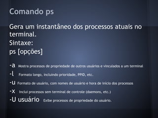 Comando ps
Gera um instantâneo dos processos atuais no
terminal.
Sintaxe:
ps [opções]
-a Mostra processos de propriedade de outros usuários e vinculados a um terminal
-l Formato longo, incluindo prioridade, PPID, etc.
-u Formato de usuário, com nomes de usuário e hora de início dos processos
-x Inclui processos sem terminal de controle (daemons, etc.)
-U usuário Exibe processos de propriedade do usuário.
Fábio dos Reis - Bóson Treinamentos
 