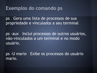 Exemplos do comando ps
ps Gera uma lista de processos de sua
propriedade e vinculados a seu terminal
ps -aux Inclui processos de outros usuários,
não-vinculados a um terminal e no modo
usuário.
ps -U mario Exibe os processos do usuário
mario.
Fábio dos Reis - Bóson Treinamentos
 