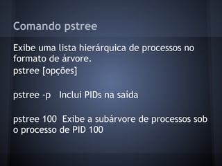 Comando pstree
Exibe uma lista hierárquica de processos no
formato de árvore.
pstree [opções]
pstree -p Inclui PIDs na saída
pstree 100 Exibe a subárvore de processos sob
o processo de PID 100
Fábio dos Reis - Bóson Treinamentos
 