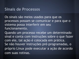 Sinais de Processos
Os sinais são meios usados para que os
processos possam se comunicar e para que o
sistema possa interferir em seu
funcionamento.
Quando um processo recebe um determinado
sinal e conta com instruções sobre o que fazer
com ele, tal ação é colocada em prática.
Se não houver instruções pré-programadas, o
próprio Linux pode executar a ação de acordo
com suas rotinas.
Fábio dos Reis - Bóson Treinamentos
 