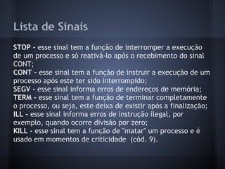 Lista de Sinais
STOP - esse sinal tem a função de interromper a execução
de um processo e só reativá-lo após o recebimento do sinal
CONT;
CONT - esse sinal tem a função de instruir a execução de um
processo após este ter sido interrompido;
SEGV - esse sinal informa erros de endereços de memória;
TERM - esse sinal tem a função de terminar completamente
o processo, ou seja, este deixa de existir após a finalização;
ILL - esse sinal informa erros de instrução ilegal, por
exemplo, quando ocorre divisão por zero;
KILL - esse sinal tem a função de "matar" um processo e é
usado em momentos de criticidade (cód. 9).
Fábio dos Reis - Bóson Treinamentos
 